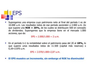 EPS Supongamos una empresa cuyo patrimonio neto al final del período t es de 10.000 u.m. Los resultados netos de ese período ascienden a 2.000 u.m. (lo que supone una  ROE = 20%,  de los cuales se distribuyen 500 en concepto de dividendos. Supongamos que la empresa tiene en el mercado 1.000 acciones, que da: EPS = 2.000/1.000 = 2 u.m.    En el período t+1 la rentabilidad sobre el patrimonio pasa del 20 al  18%,  lo que supone unos resultados netos de 11.500 (capital más reservas) x 0,18=2.070 u.m.  EPS = 2.070/1.000=2,07 u.m.   El EPS muestra un incremento, sin embargo el ROE ha disminuido! 