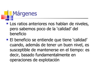 Márgenes Los ratios anteriores nos hablan de niveles, pero sabemos poco de la ‘calidad’ del beneficio El beneficio se entiende que tiene ‘calidad’ cuando, además de tener un buen nivel, es susceptible de mantenerse en el tiempo: es decir, basado fundamentalmente en operaciones de explotación 