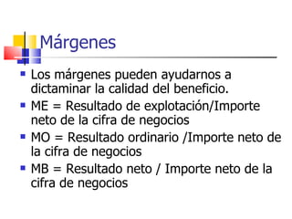 Márgenes Los márgenes pueden ayudarnos a dictaminar la calidad del beneficio. ME = Resultado de explotación/Importe neto de la cifra de negocios MO = Resultado ordinario /Importe neto de la cifra de negocios MB = Resultado neto / Importe neto de la cifra de negocios 
