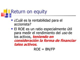 Return on equity ¿Cuál es la rentabilidad para el accionista? El ROE es un ratio especialmente útil para medir el rendimiento del  uso  de los activos,  teniendo en consideración la forma de financiar tales activos.   ROE = BN/FP 