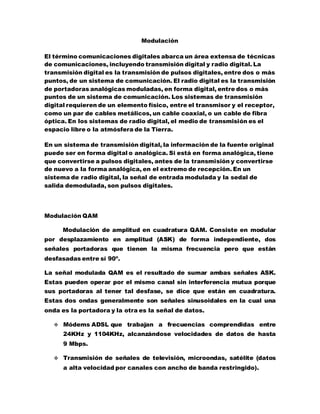 Modulación
El término comunicaciones digitales abarca un área extensa de técnicas
de comunicaciones, incluyendo transmisión digital y radio digital. La
transmisión digital es la transmisión de pulsos digitales, entre dos o más
puntos, de un sistema de comunicación. El radio digital es la transmisión
de portadoras analógicas moduladas, en forma digital, entre dos o más
puntos de un sistema de comunicación. Los sistemas de transmisión
digital requieren de un elemento físico, entre el transmisor y el receptor,
como un par de cables metálicos, un cable coaxial, o un cable de fibra
óptica. En los sistemas de radio digital, el medio de transmisión es el
espacio libre o la atmósfera de la Tierra.
En un sistema de transmisión digital, la información de la fuente original
puede ser en forma digital o analógica. Si está en forma analógica, tiene
que convertirse a pulsos digitales, antes de la transmisión y convertirse
de nuevo a la forma analógica, en el extremo de recepción. En un
sistema de radio digital, la señal de entrada modulada y la sedal de
salida demodulada, son pulsos digitales.
Modulación QAM
Modulación de amplitud en cuadratura QAM. Consiste en modular
por desplazamiento en amplitud (ASK) de forma independiente, dos
señales portadoras que tienen la misma frecuencia pero que están
desfasadas entre sí 90º.
La señal modulada QAM es el resultado de sumar ambas señales ASK.
Estas pueden operar por el mismo canal sin interferencia mutua porque
sus portadoras al tener tal desfase, se dice que están en cuadratura.
Estas dos ondas generalmente son señales sinusoidales en la cual una
onda es la portadora y la otra es la señal de datos.
 Módems ADSL que trabajan a frecuencias comprendidas entre
24KHz y 1104KHz, alcanzándose velocidades de datos de hasta
9 Mbps.
 Transmisión de señales de televisión, microondas, satélite (datos
a alta velocidad por canales con ancho de banda restringido).
 