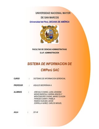UNIVERSIDAD NACIONAL MAYOR
                                  DE SAN MARCOS
                       Universidad del Perú, DECANA DE AMÉRICA




                         FACULTAD DE CIENCIAS ADMINISTRATIVAS
                                  E.A.P. ADMINISTRACION




           SISTEMA DE INFORMACION DE
                                  CWPerú SAC

CURSO              :      SISTEMAS DE INFORMACION GERENCIAL


PROFESOR           :      AQUILES BEDRIÑANA A.


ALUMNOS        :           AREVALO CHANG, LUISA JOHANNA
                           MISARI BARZOLA, KARINA ARACELY
                           MONTENEGRO CHONG, MARIE CLAUDIA
                           PAREDES GARAY, PAMELA
                           RAMOS HUACANI, DAVID
                           ZORRILLA NUÑEZ, CARLOS MIGUEL



AULA       :              201-M
 