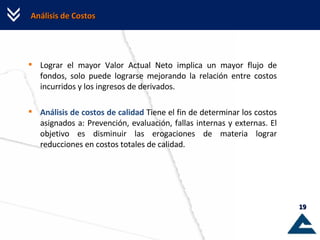 Análisis de Costos Lograr el mayor Valor Actual Neto implica un mayor flujo de fondos, solo puede lograrse mejorando la relación entre costos incurridos y los ingresos de derivados. Análisis de costos de calidad  Tiene el fin de determinar los costos asignados a: Prevención, evaluación, fallas internas y externas. El objetivo es disminuir las erogaciones de materia lograr reducciones en costos totales de calidad.  