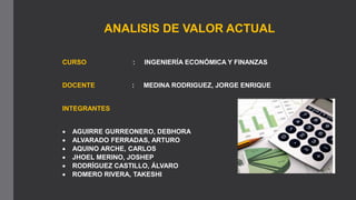 INTEGRANTES
 AGUIRRE GURREONERO, DEBHORA
 ALVARADO FERRADAS, ARTURO
 AQUINO ARCHE, CARLOS
 JHOEL MERINO, JOSHEP
 RODRÍGUEZ CASTILLO, ÁLVARO
 ROMERO RIVERA, TAKESHI
ANALISIS DE VALOR ACTUAL
CURSO : INGENIERÍA ECONÓMICA Y FINANZAS
DOCENTE : MEDINA RODRIGUEZ, JORGE ENRIQUE
 