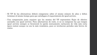 • El VP de las alternativas deberá compararse sobre el mismo número de años y deben
terminar al mismo tiempo para que satisfagan el requerimiento de igual servicio.
• Una comparación justa requiere que los montos del VP representen flujos de efectivo
asociados con igual servicio. Para alternativas de costo, si no se comparan las que tengan
igual servicio siempre se favorecerá la opción mutuamente excluyente de vida más corta
(para costos) aunque no sea la más económica, pues se involucran periodos más breves de
costos.
 