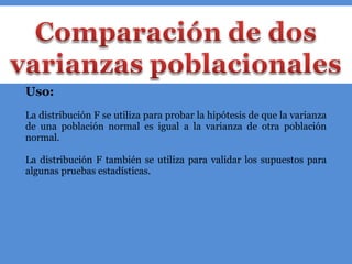 Uso: La distribución F se utiliza para probar la hipótesis de que la varianza de una población normal es igual a la varianza de otra población normal. La distribución F también se utiliza para validar los supuestos para algunas pruebas estadísticas. 