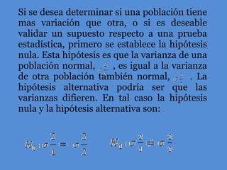 Si se desea determinar si una población tiene mas variación que otra, o si es deseable validar un supuesto respecto a una prueba estadística, primero se establece la hipótesis nula. Esta hipótesis es que la varianza de una población normal,  , es igual a la varianza de otra población también normal,  . La hipótesis alternativa podría ser que las varianzas difieren. En tal caso la hipótesis nula y la hipótesis alternativa son: 