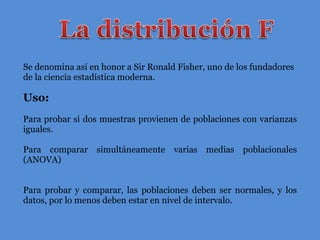 Se denomina así en honor a Sir Ronald Fisher, uno de los fundadores de la ciencia estadística moderna. Uso: Para probar si dos muestras provienen de poblaciones con varianzas iguales. Para comparar simultáneamente varias medias poblacionales (ANOVA) Para probar y comparar, las poblaciones deben ser normales, y los datos ,  por lo menos deben estar en nivel de intervalo. 