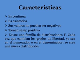 Características Es continua Es asintótica Sus valores no pueden ser negativos Tienen sesgo positivo Existe una familia de distribuciones F. Cada vez que cambian los grados de libertad, ya sea en el numerador o en el denominador; se crea una nueva distribución. 