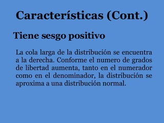 Tiene sesgo positivo Características (Cont.) La cola larga de la distribución se encuentra a la derecha. Conforme el numero de grados de libertad aumenta, tanto en el numerador como en el denominador, la distribución se aproxima a una distribución normal. 