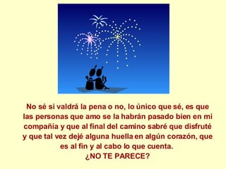 No sé si valdrá la pena o no, lo único que sé, es que las personas que amo se la habrán pasado bien en mi compañía y que al final del camino sabré que disfruté y que tal vez dejé alguna huella en algún corazón, que es al fin y al cabo lo que cuenta.  ¿NO TE PARECE? 