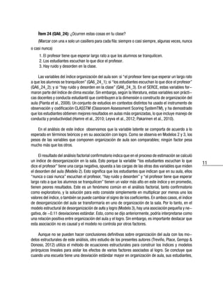 11
Ítem 24 (QA6_24): ¿Ocurren estas cosas en tu clase?
(Marcar con una x solo un casillero para cada fila: siempre o casi siempre, algunas veces, nunca
o casi nunca)
1. El profesor tiene que esperar largo rato a que los alumnos se tranquilicen.
2. Los estudiantes escuchan lo que dice el profesor.
3. Hay ruido y desorden en la clase.
Las variables del índice organización del aula son: si “el profesor tiene que esperar un largo rato
a que los alumnos se tranquilicen” (QA6_24_1); si “los estudiantes escuchan lo que dice el profesor”
(QA6_24_2); y si “hay ruido y desorden en la clase” (QA6_24_3). En el SERCE, estas variables for-
maron parte del índice de clima escolar. Sin embargo, según la literatura, estas variables son prácti-
cas docentes y conducta estudiantil que contribuyen a la dimensión o constructo de organización del
aula (Pianta et al., 2008). Un conjunto de estudios en contextos distintos ha usado el instrumento de
observación y codificación CLASSTM (Classroom Assessment Scoring SystemTM), y ha demostrado
que los estudiantes obtienen mejores resultados en aulas más organizadas, lo que incluye manejo de
conducta y productividad (Hamre et al., 2010; Leyva et al., 2012; Pakarinen et al., 2010).
En el análisis de este índice observamos que la variable latente se comporta de acuerdo a lo
esperado en términos teóricos y en su asociación con logro. Como se observa en Modelos 2 y 3, los
pesos de las variables que componen organización de aula son comparables; ningún factor pesa
mucho más que los otros.
El resultado del análisis factorial confirmatorio indica que en el proceso de estimación se calculó
un índice de desorganización en la sala. Esto porque la variable “los estudiantes escuchan lo que
dice el profesor” tiene una carga negativa, opuesta a las cargas de las otras dos variables que miden
el desorden del aula (Modelo 2). Esto significa que los estudiantes que indican que en su aula, ellos
“nunca o casi nunca” escuchan el profesor, “hay ruido y desorden” y “el profesor tiene que esperar
largo rato a que los alumnos se tranquilicen” tienen un valor más alto en este índice y en promedio,
tienen peores resultados. Este es un fenómeno común en el análisis factorial, tanto confirmatorio
como exploratorio, y la solución para esto consiste simplemente en multiplicar por menos uno los
valores del índice, o también se puede cambiar el signo de los coeficientes. En ambos casos, el índice
de desorganización del aula se transformaría en uno de organización de la sala. Por lo tanto, en el
modelo estructural de desorganización de aula y logro (Modelo 3), hay una asociación pequeña y ne-
gativa, de -0.11 desviaciones estándar. Esto, como se dijo anteriormente, podría interpretarse como
una relación positiva entre organización del aula y el logro. Sin embargo, es importante destacar que
esta asociación no es causal y el modelo no controla por otros factores.
Aunque no se pueden hacer conclusiones definitivas sobre organización del aula con los mo-
delos estructurales de este análisis, otro estudio de los presentes autores (Treviño, Place, Gempp &
Donoso, 2012) utiliza el método de ecuaciones estructurales para construir los índices y modelos
jerárquicos lineales para aislar los efectos de varios factores asociados al logro. Se concluye que
cuando una escuela tiene una desviación estándar mayor en organización de aula, sus estudiantes,
 