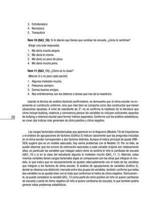 20
3.	Entretenido/a
4.	Nervioso/a
5.	Tranquilo/a
Ítem 10 (QA3_10): Si te dijeran que tienes que cambiar de escuela, ¿cómo te sentirías?
(Elegir una sola respuesta)
1.	 Me daría mucha alegría.
2.	 Me daría lo mismo.
3.	 Me daría un poco de pena.
4.	 Me daría mucha pena.
Ítem 11 (QA3_11): ¿Cómo es tu clase?
(Marcar sí o no para cada opción)
1.	 Algunos molestan mucho.
2.	 Peleamos siempre.
3.	 Somos buenos amigos.
4.	 Nos entretenemos con los deberes o tareas que nos da la maestra/o.
Usando la técnica de análisis factorial confirmatorio, se demuestra que el clima escolar no re-
presenta un constructo uniforme, sino que más bien se comporta como dos constructos que tienen
situaciones opuestas. A nivel de estudiante de 3º, no se confirma la hipótesis de la literatura que
clima incluye bullying, violencia y convivencia porque las variables no incluyen suficientes aspectos
de bullying y violencia escolar para formar índices separados. Conforme con los análisis estadísticos,
se crean dos índices más generales de clima positivo y clima negativo.
Las cargas factoriales estandarizadas que aparecen en el diagrama (Modelo 10) de trayectorias
y el análisis de agrupaciones de factores (Gráfico 2) indican claramente que las preguntas incluidas
en el clima escolar corresponden a dos factores distintos. Aunque el índice principal de ajuste (RM-
SEA) sugiere que es un modelo adecuado, hay varios problemas con el Modelo 10. Por un lado, se
puede observar que los errores de estimación asociados a cada variable original son relativamente
altos, en particular las variables que indagan sobre cómo se sentiría el niño si cambiase de escuela
(QA3_10) y si en la clase del estudiante algunos lo molestan mucho (QA3_11_1). Además, estas
mismas variables tienen cargas factoriales bajas en comparación con las otras que integran el mo-
delo, lo que indica que no necesariamente se ajustan adecuadamente con el resto de las variables
que integran a los factores de clima escolar. El análisis de agrupaciones de variables (Gráfico 2),
donde se observa una distinción marcada entre dos grupos de variables, también confirma que estas
dos variables no se ajustan bien con el resto que conforman el índice de clima negativo.Teóricamen-
te, se puede considerar la variable QA3_10 como parte de clima positivo (el niño no quiere cambiarse
de escuela) o parte de clima negativo (el niño sí quiere cambiarse de escuela), lo que también podría
generar estos problemas estadísticos.
 