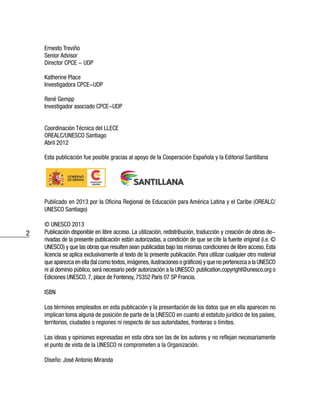 2
Ernesto Treviño
Senior Advisor
Director CPCE - UDP
Katherine Place
Investigadora CPCE-UDP
René Gempp
Investigador asociado CPCE-UDP
Coordinación Técnica del LLECE
OREALC/UNESCO Santiago
Abril 2012
Esta publicación fue posible gracias al apoyo de la Cooperación Española y la Editorial Santillana
Publicado en 2013 por la Oficina Regional de Educación para América Latina y el Caribe (OREALC/
UNESCO Santiago)
© UNESCO 2013
Publicación disponible en libre acceso. La utilización, redistribución, traducción y creación de obras de-
rivadas de la presente publicación están autorizadas, a condición de que se cite la fuente original (i.e. ©
UNESCO) y que las obras que resulten sean publicadas bajo las mismas condiciones de libre acceso. Esta
licencia se aplica exclusivamente al texto de la presente publicación. Para utilizar cualquier otro material
que aparezca en ella (tal como textos,imágenes,ilustraciones o gráficos) y que no pertenezca a la UNESCO
ni al dominio público, será necesario pedir autorización a la UNESCO: publication.copyright@unesco.org o
Ediciones UNESCO, 7, place de Fontenoy, 75352 París 07 SP Francia.
ISBN
Los términos empleados en esta publicación y la presentación de los datos que en ella aparecen no
implican toma alguna de posición de parte de la UNESCO en cuanto al estatuto jurídico de los países,
territorios, ciudades o regiones ni respecto de sus autoridades, fronteras o límites.
Las ideas y opiniones expresadas en esta obra son las de los autores y no reflejan necesariamente
el punto de vista de la UNESCO ni comprometen a la Organización.
Diseño: José Antonio Miranda
 