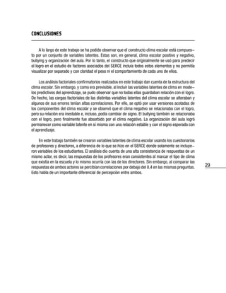 29
CONCLUSIONES
A lo largo de este trabajo se ha podido observar que el constructo clima escolar está compues-
to por un conjunto de variables latentes. Estas son, en general, clima escolar positivo y negativo,
bullying y organización del aula. Por lo tanto, el constructo que originalmente se usó para predecir
el logro en el estudio de factores asociados del SERCE incluía todos estos elementos y no permitía
visualizar por separado y con claridad el peso ni el comportamiento de cada uno de ellos.
Los análisis factoriales confirmatorios realizados en este trabajo dan cuenta de la estructura del
clima escolar. Sin embargo, y como era previsible, al incluir las variables latentes de clima en mode-
los predictivos del aprendizaje, se pudo observar que no todas ellas guardaban relación con el logro.
De hecho, las cargas factoriales de las distintas variables latentes del clima escolar se alteraban y
algunos de sus errores tenían altas correlaciones. Por ello, se optó por usar versiones acotadas de
los componentes del clima escolar y se observó que el clima negativo se relacionaba con el logro,
pero su relación era inestable e, incluso, podía cambiar de signo. El bullying también se relacionaba
con el logro, pero finalmente fue absorbido por el clima negativo. La organización del aula logró
permanecer como variable latente en sí misma con una relación estable y con el signo esperado con
el aprendizaje.
En este trabajo también se crearon variables latentes de clima escolar usando los cuestionarios
de profesores y directores, a diferencia de lo que se hizo en el SERCE donde solamente se incluye-
ron variables de los estudiantes. El análisis dio cuenta de una alta consistencia de respuestas de un
mismo actor, es decir, las respuestas de los profesores eran consistentes al marcar el tipo de clima
que existía en la escuela y lo mismo ocurría con las de los directores. Sin embargo, al comparar las
respuestas de ambos actores se percibían correlaciones por debajo del 0,4 en las mismas preguntas.
Esto habla de un importante diferencial de percepción entre ambos.
 