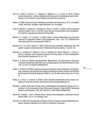 31
Hamre, B., Pianta, R., Downer, J. T., Hakigami, A., Mashburn, A. J., & Jones, S. (2010). Teaching
through interactions - testing a developmental framework for understanding teacher effec-
tiveness in over 4,000 U.S. early childhood and elementary classrooms.
Kaplan, D. (2008). Structural Equation Modeling: Foundations and Extensions (p. 272). Los Angeles,
London, New Delhi, Singapore: Sage Publications, Inc; 2nd edition.
Leyva, D.,Weiland, C., Barata, M. C.,Yoshikawa, H., Snow, C.,Treviño, E., & Rolla,A. (2012).Assessing
classroom quality in the U.S. and Chile: Factor structure and associations with prekindergar-
ten academic, language and executive function skills.
Meehan, B. T., Hughes, J. N., & Cavell, T. A. (2003). Teacher-student relationships as compensatory
resources for aggressive children. Child Development, 74(4), 1145-1157. Retrieved from
http://www.ncbi.nlm.nih.gov/pubmed/12938710
Newgent, R.A., Lee, S.M. & Daniel, A.F. (2007). Interracial best friendships: Relationship with 10th
graders’ academic achievement level. Professional School Counseling, 11(2), 98-104.
Pakarinen, E., Lerkkanen, M., Pokkeus, A., Kiuru, N., Siekkinen, M., Rasku-Puttonen, H., & Nurmi, J.
(2010). A validation of the classroom assessment scoring system in Finnish kindergartens.
Early Education Development, 25, 95-124.
Pianta, R., & Hamre, B. (2009a). Conceptualization, Measurement, and Improvement of Classroom
Processes: Standardized Observation Can Leverage Capacity. Educational Researcher, 38(2),
109-119. doi:10.3102/0013189X09332374
Pianta, R., & Hamre, B. (2009b). Classroom processes and positive youth development: Conceptuali-
zing, measuring, and improving the capacity of interactions between teachers and students.
New Directions for Youth Development, 2009(121), 33–46.Wiley Online Library. doi:10.1002/
yd
Pianta, R., La Paro, K., & Hamre, B. (2008). CLASS: Classroom Assessment Scoring System. As-
sessment. University of Virginia. Retrieved from www.brookespublishing.com
Reynolds, D. (2006). World Class Schools: Some methodological and substantive findings and im-
plications of the International School Effectiveness Research Project (ISERP). Educational
Research and Evaluation, 12(6), 535-560. doi:10.1080/13803610600874026
Román, M., & Murillo, J. (2011). América Latina: violencia entre estudiantes y desempeño escolar.
Revista CEPAL, 104, 37-54. Santiago, Chile.
Sammons, P. (1995). Key Characteristics of Effective Schools: A Review of School Effectiveness Re-
search. Institute of education for the Office for Standards in Education.
 