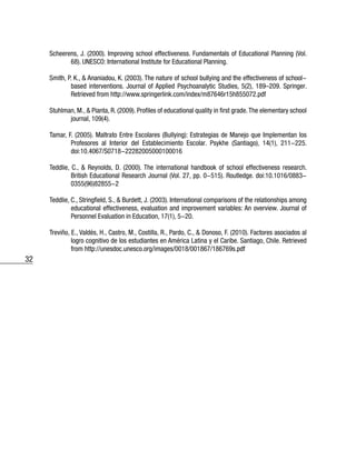 32
Scheerens, J. (2000). Improving school effectiveness. Fundamentals of Educational Planning (Vol.
68). UNESCO: International Institute for Educational Planning.
Smith, P. K., & Ananiadou, K. (2003). The nature of school bullying and the effectiveness of school-
based interventions. Journal of Applied Psychoanalytic Studies, 5(2), 189–209. Springer.
Retrieved from http://www.springerlink.com/index/m87646r15h855072.pdf
Stuhlman, M., & Pianta, R. (2009). Profiles of educational quality in first grade.The elementary school
journal, 109(4).
Tamar, F. (2005). Maltrato Entre Escolares (Bullying): Estrategias de Manejo que Implementan los
Profesores al Interior del Establecimiento Escolar. Psykhe (Santiago), 14(1), 211-225.
doi:10.4067/S0718-22282005000100016
Teddlie, C., & Reynolds, D. (2000). The international handbook of school effectiveness research.
British Educational Research Journal (Vol. 27, pp. 0-515). Routledge. doi:10.1016/0883-
0355(96)82855-2
Teddlie, C., Stringfield, S., & Burdett, J. (2003). International comparisons of the relationships among
educational effectiveness, evaluation and improvement variables: An overview. Journal of
Personnel Evaluation in Education, 17(1), 5-20.
Treviño, E., Valdés, H., Castro, M., Costilla, R., Pardo, C., & Donoso, F. (2010). Factores asociados al
logro cognitivo de los estudiantes en América Latina y el Caribe. Santiago, Chile. Retrieved
from http://unesdoc.unesco.org/images/0018/001867/186769s.pdf
 