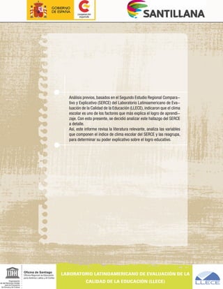Análisis previos, basados en el Segundo Estudio Regional Compara-
tivo y Explicativo (SERCE) del Laboratorio Latinoamericano de Eva-
luación de la Calidad de la Educación (LLECE), indicaron que el clima
escolar es uno de los factores que más explica el logro de aprendi-
zaje. Con esto presente, se decidió analizar este hallazgo del SERCE
a detalle.
Así, este informe revisa la literatura relevante, analiza las variables
que componen el índice de clima escolar del SERCE y las reagrupa,
para determinar su poder explicativo sobre el logro educativo.
 