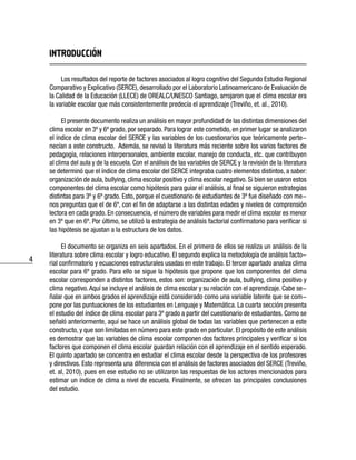 4
INTRODUCCION
Los resultados del reporte de factores asociados al logro cognitivo del Segundo Estudio Regional
Comparativo y Explicativo (SERCE), desarrollado por el Laboratorio Latinoamericano de Evaluación de
la Calidad de la Educación (LLECE) de OREALC/UNESCO Santiago, arrojaron que el clima escolar era
la variable escolar que más consistentemente predecía el aprendizaje (Treviño, et. al., 2010).
El presente documento realiza un análisis en mayor profundidad de las distintas dimensiones del
clima escolar en 3º y 6º grado, por separado. Para lograr este cometido, en primer lugar se analizaron
el índice de clima escolar del SERCE y las variables de los cuestionarios que teóricamente perte-
necían a este constructo. Además, se revisó la literatura más reciente sobre los varios factores de
pedagogía, relaciones interpersonales, ambiente escolar, manejo de conducta, etc. que contribuyen
al clima del aula y de la escuela. Con el análisis de las variables de SERCE y la revisión de la literatura
se determinó que el índice de clima escolar del SERCE integraba cuatro elementos distintos, a saber:
organización de aula, bullying, clima escolar positivo y clima escolar negativo. Si bien se usaron estos
componentes del clima escolar como hipótesis para guiar el análisis, al final se siguieron estrategias
distintas para 3º y 6º grado. Esto, porque el cuestionario de estudiantes de 3º fue diseñado con me-
nos preguntas que el de 6º, con el fin de adaptarse a las distintas edades y niveles de comprensión
lectora en cada grado. En consecuencia, el número de variables para medir el clima escolar es menor
en 3º que en 6º. Por último, se utilizó la estrategia de análisis factorial confirmatorio para verificar si
las hipótesis se ajustan a la estructura de los datos.
El documento se organiza en seis apartados. En el primero de ellos se realiza un análisis de la
literatura sobre clima escolar y logro educativo. El segundo explica la metodología de análisis facto-
rial confirmatorio y ecuaciones estructurales usadas en este trabajo. El tercer apartado analiza clima
escolar para 6º grado. Para ello se sigue la hipótesis que propone que los componentes del clima
escolar corresponden a distintos factores, estos son: organización de aula, bullying, clima positivo y
clima negativo.Aquí se incluye el análisis de clima escolar y su relación con el aprendizaje. Cabe se-
ñalar que en ambos grados el aprendizaje está considerado como una variable latente que se com-
pone por las puntuaciones de los estudiantes en Lenguaje y Matemática. La cuarta sección presenta
el estudio del índice de clima escolar para 3º grado a partir del cuestionario de estudiantes. Como se
señaló anteriormente, aquí se hace un análisis global de todas las variables que pertenecen a este
constructo, y que son limitadas en número para este grado en particular. El propósito de este análisis
es demostrar que las variables de clima escolar componen dos factores principales y verificar si los
factores que componen el clima escolar guardan relación con el aprendizaje en el sentido esperado.
El quinto apartado se concentra en estudiar el clima escolar desde la perspectiva de los profesores
y directivos. Esto representa una diferencia con el análisis de factores asociados del SERCE (Treviño,
et. al, 2010), pues en ese estudio no se utilizaron las respuestas de los actores mencionados para
estimar un índice de clima a nivel de escuela. Finalmente, se ofrecen las principales conclusiones
del estudio.
 