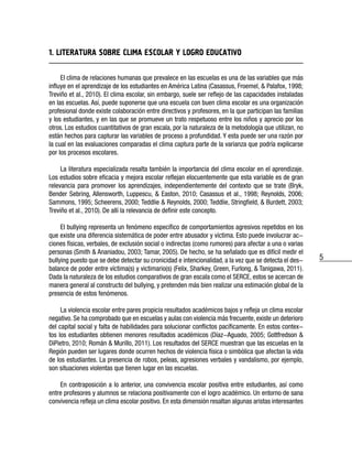 5
1. LITERATURA SOBRE CLIMA ESCOLAR Y LOGRO EDUCATIVO
El clima de relaciones humanas que prevalece en las escuelas es una de las variables que más
influye en el aprendizaje de los estudiantes en América Latina (Casassus, Froemel, & Palafox, 1998;
Treviño et al., 2010). El clima escolar, sin embargo, suele ser reflejo de las capacidades instaladas
en las escuelas. Así, puede suponerse que una escuela con buen clima escolar es una organización
profesional donde existe colaboración entre directivos y profesores, en la que participan las familias
y los estudiantes, y en las que se promueve un trato respetuoso entre los niños y aprecio por los
otros. Los estudios cuantitativos de gran escala, por la naturaleza de la metodología que utilizan, no
están hechos para capturar las variables de proceso a profundidad. Y esta puede ser una razón por
la cual en las evaluaciones comparadas el clima captura parte de la varianza que podría explicarse
por los procesos escolares.
La literatura especializada resalta también la importancia del clima escolar en el aprendizaje.
Los estudios sobre eficacia y mejora escolar reflejan elocuentemente que esta variable es de gran
relevancia para promover los aprendizajes, independientemente del contexto que se trate (Bryk,
Bender Sebring, Allensworth, Luppescu, & Easton, 2010; Casassus et al., 1998; Reynolds, 2006;
Sammons, 1995; Scheerens, 2000; Teddlie & Reynolds, 2000; Teddlie, Stringfield, & Burdett, 2003;
Treviño et al., 2010). De allí la relevancia de definir este concepto.
El bullying representa un fenómeno específico de comportamientos agresivos repetidos en los
que existe una diferencia sistemática de poder entre abusador y víctima. Esto puede involucrar ac-
ciones físicas, verbales, de exclusión social o indirectas (como rumores) para afectar a una o varias
personas (Smith & Ananiadou, 2003; Tamar, 2005). De hecho, se ha señalado que es difícil medir el
bullying puesto que se debe detectar su cronicidad e intencionalidad, a la vez que se detecta el des-
balance de poder entre víctima(s) y victimario(s) (Felix, Sharkey, Green, Furlong, & Tanigawa, 2011).
Dada la naturaleza de los estudios comparativos de gran escala como el SERCE, estos se acercan de
manera general al constructo del bullying, y pretenden más bien realizar una estimación global de la
presencia de estos fenómenos.
La violencia escolar entre pares propicia resultados académicos bajos y refleja un clima escolar
negativo. Se ha comprobado que en escuelas y aulas con violencia más frecuente, existe un deterioro
del capital social y falta de habilidades para solucionar conflictos pacíficamente. En estos contex-
tos los estudiantes obtienen menores resultados académicos (Díaz-Aguado, 2005; Gottfredson &
DiPietro, 2010; Román & Murillo, 2011). Los resultados del SERCE muestran que las escuelas en la
Región pueden ser lugares donde ocurren hechos de violencia física o simbólica que afectan la vida
de los estudiantes. La presencia de robos, peleas, agresiones verbales y vandalismo, por ejemplo,
son situaciones violentas que tienen lugar en las escuelas.
En contraposición a lo anterior, una convivencia escolar positiva entre estudiantes, así como
entre profesores y alumnos se relaciona positivamente con el logro académico. Un entorno de sana
convivencia refleja un clima escolar positivo. En esta dimensión resaltan algunas aristas interesantes
 