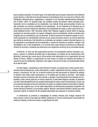 6
para la política educativa. En primer lugar, se ha observado que las buenas relaciones entre distintos
grupos étnicos y culturales en la escuela favorece el aprendizaje como es el caso de la relación entre
estudiantes afroamericanos, anglosajones e hispanos en las escuelas estadounidenses (Newgent,
Lee & Daniel, 2007). En segundo lugar, las variables propias del profesor están asociadas posi-
tivamente con los resultados de los estudiantes. Una relación fluida alumno/profesor tendría una
alta correlación con buenos resultados de los estudiantes. Se ha mostrado en la literatura que el
contexto de la escuela modera las relaciones entre estudiantes de riesgo, y actúa como factor pro-
tector (Battistich & Hom, 1997; Cornelius-White, 2007; Meehan, Hughes, & Cavell, 2003). En algunas
ocasiones las escuelas pueden ser lugares inhóspitos para los estudiantes, donde se sienten poco
acogidos por sus compañeros y por los docentes. Si bien la presencia de violencia escolar en la es-
cuela representa una manifestación extrema de una mala convivencia, este no es el único elemento
que afecta la convivencia. Este también se ve afectada, por ejemplo, cuando el docente ignora o no
da respuestas a las preguntas de los estudiantes, o cuando los alumnos se resisten a integrar a las
actividades a uno o más compañeros, y en muchos otros casos donde la convivencia se afecta por
omisión de acciones o actitudes que favorezcan una integración armónica de la comunidad escolar.
Finalmente, un aula con alta organización permite a los estudiantes sentirse tranquilos y se-
guros, y genera un ambiente favorable para el aprendizaje. Los análisis de las interacciones entre
docentes y alumnos dan cuenta que el clima escolar está relacionado con la organización del aula
(Pianta & Hamre, 2009a). La organización de aula incluye el manejo de conducta del profesor, la
manera de que los estudiantes responden a las reglas y normas de la clase y la productividad dentro
de la sala de clase.
En este trabajo, y basándose en esta literatura reciente, se propone que el clima escolar teóri-
camente está compuesto por cuatro dimensiones, a saber: organización del aula, bullying, violencia
escolar y convivencia. Por ello, en la sección empírica de este documento se intentará de analizar
la relación entre estas cuatro dimensiones, en la medida que los datos lo permitan. Este trabajo
pretende conocer la estructura del clima escolar y estudiar si las dimensiones mencionadas son se-
parables, o bien, forman parte de un mismo constructo. Si esto último llegara a suceder, se generaría
una alta multicolinealidad entre las variables observadas de cada una de las dimensiones, lo que a su
vez produciría elevados errores de estimación al realizar un análisis factorial confirmatorio conjunto.
En suma, esto sugeriría que, con los datos disponibles, las dimensiones propuestas comparten una
misma estructura factorial y no se pueden separar.Además, esto llevaría también a pensar que sería
necesario mejorar la medición de las variables observadas que subyacen al constructo latente.
A continuación se presenta la metodología de análisis utilizada para indagar respecto del
clima escolar a partir de los datos del SERCE, partiendo con las tres dimensiones mencionadas de
violencia, bullying, convivencia escolar y organización del aula.
 