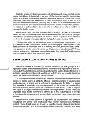 8
Otra de las ventajas de trabajar con ecuaciones estructurales consiste en que el método permite
mostrar los problemas de datos e índices que otros métodos pueden esconder. En el caso de este
estudio, los índices funcionan bien individualmente. Sin embargo, al construir modelos más comple-
jos estos se vuelven inestables, por ejemplo al incluir los indicadores que subyacen a los índices, o
los índices mismos en relación con el aprendizaje. Esto se debe a que en los modelos complejos se
observan correlaciones entre indicadores de distintas variables latentes. Como resultado, se obser-
van problemas de ajuste debido a los elevados niveles de multicolinealidad entre las variables que
componen los distintos índices.
Además de las correlaciones entre los errores de las variables que componen los índices, tam-
bién encontramos altos niveles de valores perdidos en ciertas variables. Para garantizar la compa-
rabilidad de los resultados de clima escolar con el estudio anterior, ocupamos el mismo método de
imputación de valores perdidos que se usó en el estudio de factores asociados del SERCE.
Es indispensable aclarar que los análisis que involucran respuestas de los alumnos de 3º y 6º
grado incluyen variables diferentes. Esto porque el grado de complejidad de los cuestionarios para
los estudiantes varía en función de la edad de los mismos y, por lo tanto, el cuestionario de 3º contie-
ne preguntas más sencillas y en menor número que el instrumento para estudiantes de 6º. Por este
motivo, el análisis de los resultados parte con los hallazgos del clima escolar de 6º grado y después
describe en menos detalle el clima escolar de 3º grado.
3. CLIMA ESCOLAR Y LOGRO PARA LOS ALUMNOS DE 6o GRADO
Tal como se mencionó en la introducción, el análisis del clima escolar en 6º grado partió de la
hipótesis de que este constructo estaba conformado por los factores de organización del aula, con-
vivencia, bullying/violencia escolar, clima escolar positivo y clima negativo. Los cuestionarios de 6º
grado para los estudiantes incluyen más variables que los de 3º, por lo que es posible estudiar los
factores que componen clima escolar en mayor profundidad.
Los análisis preliminares de las variables que conforman el clima escolar muestran que este se
compone de distintos factores. El Gráfico 1 y el Modelo 1 presentan un análisis de agrupaciones de
variables latentes y un análisis factorial confirmatorio, respectivamente. Del Gráfico 1, un análisis
de la agrupación de las variables observadas, se desprende que las variables que componen clima
escolar se agrupan en distintos constructos. Esto se confirma en el Modelo 1, donde la magnitud
y los signos de las cargas factoriales denotan que las variables pertenecen a distintos constructos.
Después de realizar análisis preliminares se determinó que el clima escolar negativo, el bullying y
la violencia escolar formaban parte de un mismo factor, y al unirlos el índice tenía un ajuste más
adecuado.
A continuación se analizan los índices de organización del aula, convivencia entre profesores
y estudiantes, clima positivo y clima negativo (que incluye bullying y violencia escolar). Además, se
explica la relación de cada índice con el logro y se presenta el modelo estructural global con los
índices de clima escolar y otros factores que explican el aprendizaje de los estudiantes de 6º grado.
 