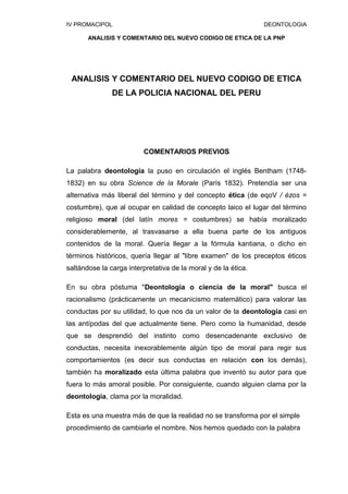 IV PROMACIPOL DEONTOLOGIA
ANALISIS Y COMENTARIO DEL NUEVO CODIGO DE ETICA DE LA PNP
ANALISIS Y COMENTARIO DEL NUEVO CODIGO DE ETICA
DE LA POLICIA NACIONAL DEL PERU
COMENTARIOS PREVIOS
La palabra deontología la puso en circulación el inglés Bentham (1748-
1832) en su obra Science de la Morale (París 1832). Pretendía ser una
alternativa más liberal del término y del concepto ética (de eqoV / ézos =
costumbre), que al ocupar en calidad de concepto laico el lugar del término
religioso moral (del latín mores = costumbres) se había moralizado
considerablemente, al trasvasarse a ella buena parte de los antiguos
contenidos de la moral. Quería llegar a la fórmula kantiana, o dicho en
términos históricos, quería llegar al "libre examen" de los preceptos éticos
saltándose la carga interpretativa de la moral y de la ética.
En su obra póstuma "Deontología o ciencia de la moral" busca el
racionalismo (prácticamente un mecanicismo matemático) para valorar las
conductas por su utilidad, lo que nos da un valor de la deontología casi en
las antípodas del que actualmente tiene. Pero como la humanidad, desde
que se desprendió del instinto como desencadenante exclusivo de
conductas, necesita inexorablemente algún tipo de moral para regir sus
comportamientos (es decir sus conductas en relación con los demás),
también ha moralizado esta última palabra que inventó su autor para que
fuera lo más amoral posible. Por consiguiente, cuando alguien clama por la
deontología, clama por la moralidad.
Esta es una muestra más de que la realidad no se transforma por el simple
procedimiento de cambiarle el nombre. Nos hemos quedado con la palabra
 