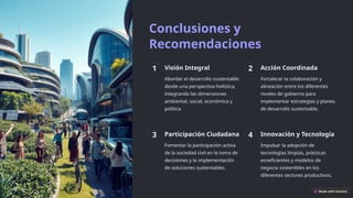 Conclusiones y
Recomendaciones
1 Visión Integral
Abordar el desarrollo sustentable
desde una perspectiva holística,
integrando las dimensiones
ambiental, social, económica y
política.
2 Acción Coordinada
Fortalecer la colaboración y
alineación entre los diferentes
niveles de gobierno para
implementar estrategias y planes
de desarrollo sustentable.
3 Participación Ciudadana
Fomentar la participación activa
de la sociedad civil en la toma de
decisiones y la implementación
de soluciones sustentables.
4 Innovación y Tecnología
Impulsar la adopción de
tecnologías limpias, prácticas
ecoeficientes y modelos de
negocio sostenibles en los
diferentes sectores productivos.
 