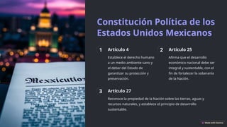 Constitución Política de los
Estados Unidos Mexicanos
1 Artículo 4
Establece el derecho humano
a un medio ambiente sano y
el deber del Estado de
garantizar su protección y
preservación.
2 Artículo 25
Afirma que el desarrollo
económico nacional debe ser
integral y sustentable, con el
fin de fortalecer la soberanía
de la Nación.
3 Artículo 27
Reconoce la propiedad de la Nación sobre las tierras, aguas y
recursos naturales, y establece el principio de desarrollo
sustentable.
 