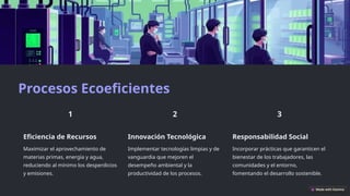 Procesos Ecoeficientes
Eficiencia de Recursos
Maximizar el aprovechamiento de
materias primas, energía y agua,
reduciendo al mínimo los desperdicios
y emisiones.
Innovación Tecnológica
Implementar tecnologías limpias y de
vanguardia que mejoren el
desempeño ambiental y la
productividad de los procesos.
Responsabilidad Social
Incorporar prácticas que garanticen el
bienestar de los trabajadores, las
comunidades y el entorno,
fomentando el desarrollo sostenible.
 