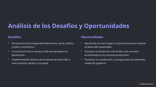 Análisis de los Desafíos y Oportunidades
Desafíos
• Persistencia de la inseguridad alimentaria, social, política,
jurídica y económica.
• Concentración de la riqueza y falta de equidad en la
distribución.
• Implementación efectiva de los planes de desarrollo a
nivel nacional, estatal y municipal.
Oportunidades
• Aprovechar el marco legal y constitucional para impulsar
el desarrollo sustentable.
• Promover la producción más limpia y los procesos
ecoeficientes en los sectores productivos.
• Fortalecer la coordinación y sinergia entre los diferentes
niveles de gobierno.
 