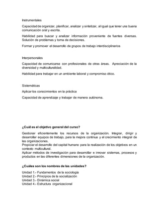 Instrumentales
Capacidadde organizar, planificar, analizar y sintetizar, al igual que tener una buena
comunicación oral y escrita.
Habilidad para buscar y analizar información proveniente de fuentes diversas.
Solución de problemas y toma de decisiones.
Formar y promover el desarrollo de grupos de trabajo interdisciplinarios
Interpersonales
Capacidad de comunicarse con profesionales de otras áreas. Apreciación de la
diversidad y multiculturalidad.
Habilidad para trabajar en un ambiente laboral y compromiso ético.
Sistemáticas
Aplicar los conocimientos en la práctica
Capacidad de aprendizaje y trabajar de manera autónoma.
¿Cuál es el objetivo general del curso?
Gestionar eficientemente los recursos de la organización. Integrar, dirigir y
desarrollar equipos de trabajo, para la mejora continua y el crecimiento integral de
las organizaciones.
Propiciar el desarrollo del capital humano para la realización de los objetivos en un
contexto multicultural.
Aplicar métodos de investigación para desarrollar e innovar sistemas, procesos y
productos en las diferentes dimensiones de la organización.
¿Cuáles son los nombres de las unidades?
Unidad 1.- Fundamentos de la sociología
Unidad 2.- Principios de la socialización
Unidad 3.- Dinámica social
Unidad 4.- Estructura organizacional
 