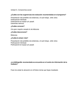 Unidad 5.- Compromiso social
¿Cuáles son las sugerencias de evaluación recomendadas en el programa?
Presentación del portafolio de evidencias, el cual incluye, entre otros:
Participación individual.
Participación en equipo y/o grupal.
Exámenes teóricos.
¿Cuáles conoces?
A la gran mayoría excepto lo de bitácoras
¿Cuáles desconoces?
Bitácoras
¿Cuáles te atraen más?
Presentación del portafolio de evidencias, el cual incluye, entre otros:
Participación individual.
Participación en equipo y/o grupal.
¿La bibliografía recomendada se encuentra en el centro de información de tu
instituto?
Favor de anotar la ubicación en el fichero de las que hayas localizado
 