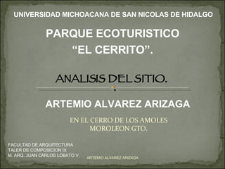 EN EL CERRO DE LOS AMOLES MOROLEON GTO. ARTEMIO ALVAREZ ARIZAGA UNIVERSIDAD MICHOACANA DE SAN NICOLAS DE HIDALGO FACULTAD DE ARQUITECTURA TALER DE COMPOSICION IX M. ARQ. JUAN CARLOS LOBATO V. ARTEMIO ALVAREZ ARIZAGA ANALISIS DEL SITIO. PARQUE ECOTURISTICO “ EL CERRITO”. 