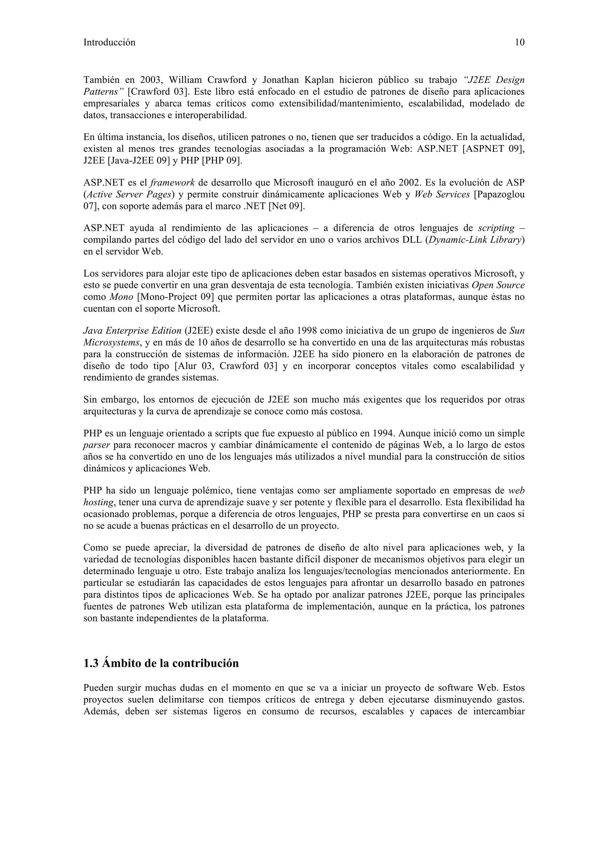 Introducción 10 
También en 2003, William Crawford y Jonathan Kaplan hicieron público su trabajo “J2EE Design 
Patterns” [Crawford 03]. Este libro está enfocado en el estudio de patrones de diseño para aplicaciones 
empresariales y abarca temas críticos como extensibilidad/mantenimiento, escalabilidad, modelado de 
datos, transacciones e interoperabilidad. 
En última instancia, los diseños, utilicen patrones o no, tienen que ser traducidos a código. En la actualidad, 
existen al menos tres grandes tecnologías asociadas a la programación Web: ASP.NET [ASPNET 09], 
J2EE [Java-J2EE 09] y PHP [PHP 09]. 
ASP.NET es el framework de desarrollo que Microsoft inauguró en el año 2002. Es la evolución de ASP 
(Active Server Pages) y permite construir dinámicamente aplicaciones Web y Web Services [Papazoglou 
07], con soporte además para el marco .NET [Net 09]. 
ASP.NET ayuda al rendimiento de las aplicaciones – a diferencia de otros lenguajes de scripting – 
compilando partes del código del lado del servidor en uno o varios archivos DLL (Dynamic-Link Library) 
en el servidor Web. 
Los servidores para alojar este tipo de aplicaciones deben estar basados en sistemas operativos Microsoft, y 
esto se puede convertir en una gran desventaja de esta tecnología. También existen iniciativas Open Source 
como Mono [Mono-Project 09] que permiten portar las aplicaciones a otras plataformas, aunque éstas no 
cuentan con el soporte Microsoft. 
Java Enterprise Edition (J2EE) existe desde el año 1998 como iniciativa de un grupo de ingenieros de Sun 
Microsystems, y en más de 10 años de desarrollo se ha convertido en una de las arquitecturas más robustas 
para la construcción de sistemas de información. J2EE ha sido pionero en la elaboración de patrones de 
diseño de todo tipo [Alur 03, Crawford 03] y en incorporar conceptos vitales como escalabilidad y 
rendimiento de grandes sistemas. 
Sin embargo, los entornos de ejecución de J2EE son mucho más exigentes que los requeridos por otras 
arquitecturas y la curva de aprendizaje se conoce como más costosa. 
PHP es un lenguaje orientado a scripts que fue expuesto al público en 1994. Aunque inició como un simple 
parser para reconocer macros y cambiar dinámicamente el contenido de páginas Web, a lo largo de estos 
años se ha convertido en uno de los lenguajes más utilizados a nivel mundial para la construcción de sitios 
dinámicos y aplicaciones Web. 
PHP ha sido un lenguaje polémico, tiene ventajas como ser ampliamente soportado en empresas de web 
hosting, tener una curva de aprendizaje suave y ser potente y flexible para el desarrollo. Esta flexibilidad ha 
ocasionado problemas, porque a diferencia de otros lenguajes, PHP se presta para convertirse en un caos si 
no se acude a buenas prácticas en el desarrollo de un proyecto. 
Como se puede apreciar, la diversidad de patrones de diseño de alto nivel para aplicaciones web, y la 
variedad de tecnologías disponibles hacen bastante difícil disponer de mecanismos objetivos para elegir un 
determinado lenguaje u otro. Este trabajo analiza los lenguajes/tecnologías mencionados anteriormente. En 
particular se estudiarán las capacidades de estos lenguajes para afrontar un desarrollo basado en patrones 
para distintos tipos de aplicaciones Web. Se ha optado por analizar patrones J2EE, porque las principales 
fuentes de patrones Web utilizan esta plataforma de implementación, aunque en la práctica, los patrones 
son bastante independientes de la plataforma. 
1.3 Ámbito de la contribución 
Pueden surgir muchas dudas en el momento en que se va a iniciar un proyecto de software Web. Estos 
proyectos suelen delimitarse con tiempos críticos de entrega y deben ejecutarse disminuyendo gastos. 
Además, deben ser sistemas ligeros en consumo de recursos, escalables y capaces de intercambiar 
 