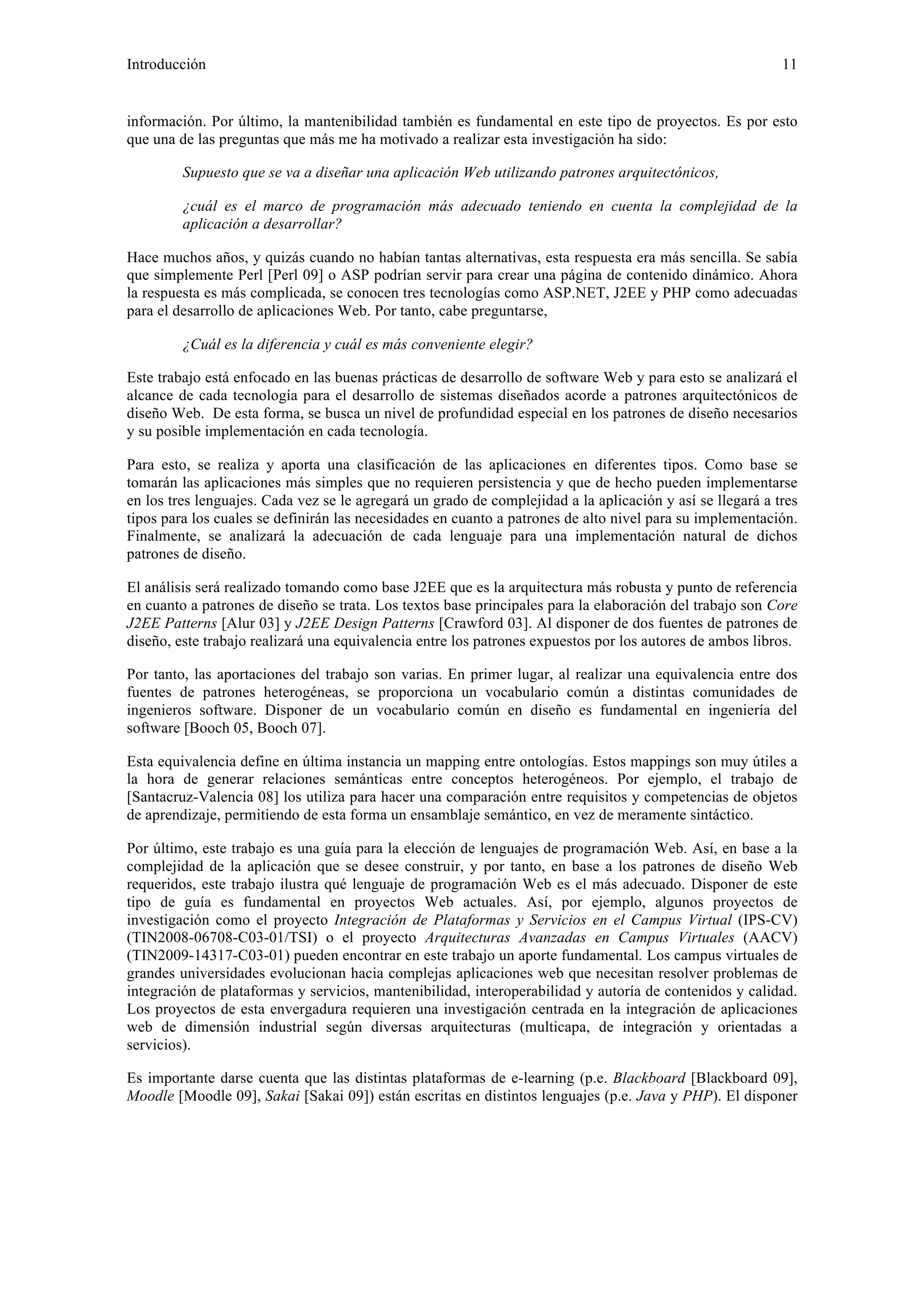 Introducción 11 
información. Por último, la mantenibilidad también es fundamental en este tipo de proyectos. Es por esto 
que una de las preguntas que más me ha motivado a realizar esta investigación ha sido: 
Supuesto que se va a diseñar una aplicación Web utilizando patrones arquitectónicos, 
¿cuál es el marco de programación más adecuado teniendo en cuenta la complejidad de la 
aplicación a desarrollar? 
Hace muchos años, y quizás cuando no habían tantas alternativas, esta respuesta era más sencilla. Se sabía 
que simplemente Perl [Perl 09] o ASP podrían servir para crear una página de contenido dinámico. Ahora 
la respuesta es más complicada, se conocen tres tecnologías como ASP.NET, J2EE y PHP como adecuadas 
para el desarrollo de aplicaciones Web. Por tanto, cabe preguntarse, 
¿Cuál es la diferencia y cuál es más conveniente elegir? 
Este trabajo está enfocado en las buenas prácticas de desarrollo de software Web y para esto se analizará el 
alcance de cada tecnología para el desarrollo de sistemas diseñados acorde a patrones arquitectónicos de 
diseño Web. De esta forma, se busca un nivel de profundidad especial en los patrones de diseño necesarios 
y su posible implementación en cada tecnología. 
Para esto, se realiza y aporta una clasificación de las aplicaciones en diferentes tipos. Como base se 
tomarán las aplicaciones más simples que no requieren persistencia y que de hecho pueden implementarse 
en los tres lenguajes. Cada vez se le agregará un grado de complejidad a la aplicación y así se llegará a tres 
tipos para los cuales se definirán las necesidades en cuanto a patrones de alto nivel para su implementación. 
Finalmente, se analizará la adecuación de cada lenguaje para una implementación natural de dichos 
patrones de diseño. 
El análisis será realizado tomando como base J2EE que es la arquitectura más robusta y punto de referencia 
en cuanto a patrones de diseño se trata. Los textos base principales para la elaboración del trabajo son Core 
J2EE Patterns [Alur 03] y J2EE Design Patterns [Crawford 03]. Al disponer de dos fuentes de patrones de 
diseño, este trabajo realizará una equivalencia entre los patrones expuestos por los autores de ambos libros. 
Por tanto, las aportaciones del trabajo son varias. En primer lugar, al realizar una equivalencia entre dos 
fuentes de patrones heterogéneas, se proporciona un vocabulario común a distintas comunidades de 
ingenieros software. Disponer de un vocabulario común en diseño es fundamental en ingeniería del 
software [Booch 05, Booch 07]. 
Esta equivalencia define en última instancia un mapping entre ontologías. Estos mappings son muy útiles a 
la hora de generar relaciones semánticas entre conceptos heterogéneos. Por ejemplo, el trabajo de 
[Santacruz-Valencia 08] los utiliza para hacer una comparación entre requisitos y competencias de objetos 
de aprendizaje, permitiendo de esta forma un ensamblaje semántico, en vez de meramente sintáctico. 
Por último, este trabajo es una guía para la elección de lenguajes de programación Web. Así, en base a la 
complejidad de la aplicación que se desee construir, y por tanto, en base a los patrones de diseño Web 
requeridos, este trabajo ilustra qué lenguaje de programación Web es el más adecuado. Disponer de este 
tipo de guía es fundamental en proyectos Web actuales. Así, por ejemplo, algunos proyectos de 
investigación como el proyecto Integración de Plataformas y Servicios en el Campus Virtual (IPS-CV) 
(TIN2008-06708-C03-01/TSI) o el proyecto Arquitecturas Avanzadas en Campus Virtuales (AACV) 
(TIN2009-14317-C03-01) pueden encontrar en este trabajo un aporte fundamental. Los campus virtuales de 
grandes universidades evolucionan hacia complejas aplicaciones web que necesitan resolver problemas de 
integración de plataformas y servicios, mantenibilidad, interoperabilidad y autoría de contenidos y calidad. 
Los proyectos de esta envergadura requieren una investigación centrada en la integración de aplicaciones 
web de dimensión industrial según diversas arquitecturas (multicapa, de integración y orientadas a 
servicios). 
Es importante darse cuenta que las distintas plataformas de e-learning (p.e. Blackboard [Blackboard 09], 
Moodle [Moodle 09], Sakai [Sakai 09]) están escritas en distintos lenguajes (p.e. Java y PHP). El disponer 
 