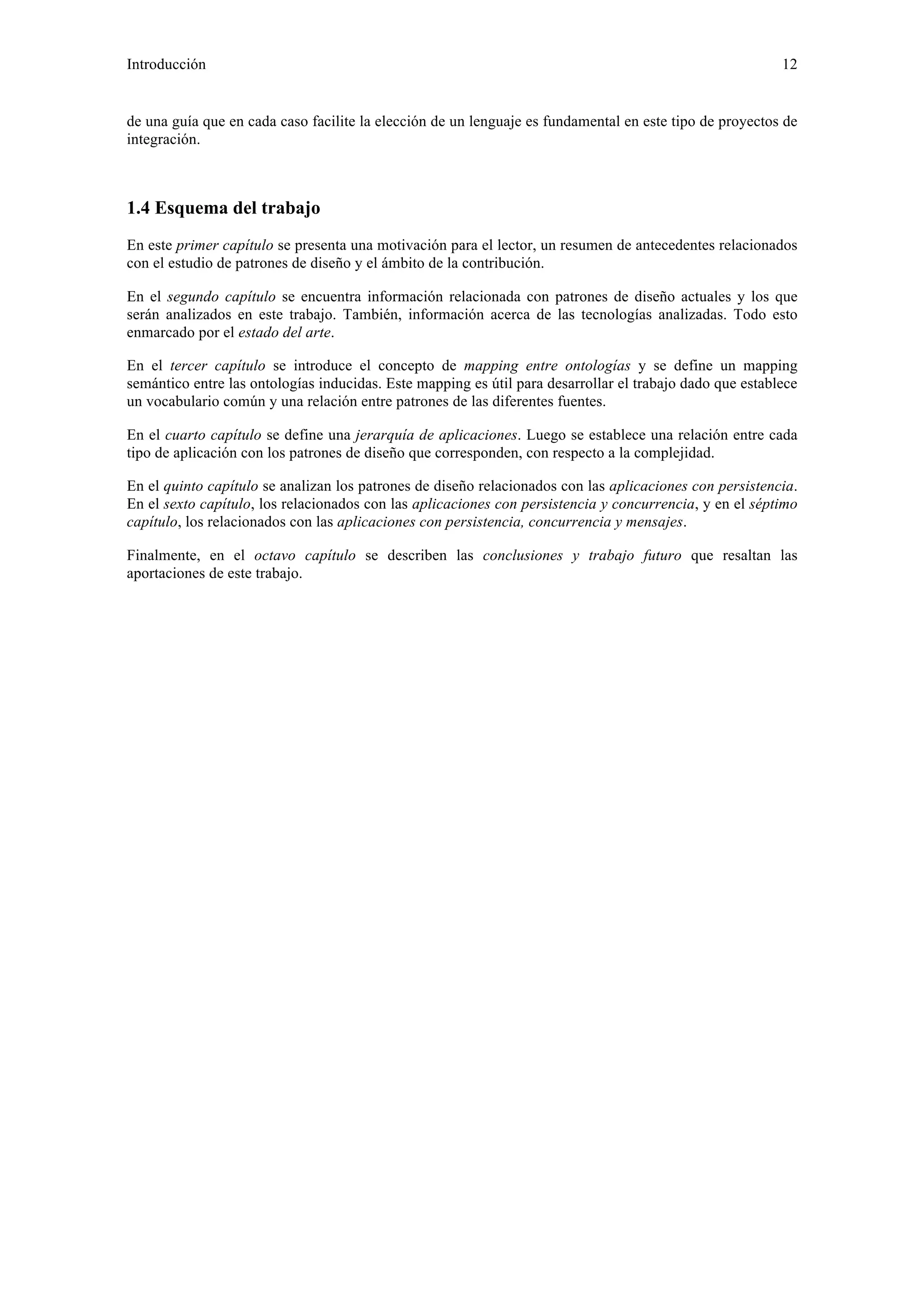 Introducción 12 
de una guía que en cada caso facilite la elección de un lenguaje es fundamental en este tipo de proyectos de 
integración. 
1.4 Esquema del trabajo 
En este primer capítulo se presenta una motivación para el lector, un resumen de antecedentes relacionados 
con el estudio de patrones de diseño y el ámbito de la contribución. 
En el segundo capítulo se encuentra información relacionada con patrones de diseño actuales y los que 
serán analizados en este trabajo. También, información acerca de las tecnologías analizadas. Todo esto 
enmarcado por el estado del arte. 
En el tercer capítulo se introduce el concepto de mapping entre ontologías y se define un mapping 
semántico entre las ontologías inducidas. Este mapping es útil para desarrollar el trabajo dado que establece 
un vocabulario común y una relación entre patrones de las diferentes fuentes. 
En el cuarto capítulo se define una jerarquía de aplicaciones. Luego se establece una relación entre cada 
tipo de aplicación con los patrones de diseño que corresponden, con respecto a la complejidad. 
En el quinto capítulo se analizan los patrones de diseño relacionados con las aplicaciones con persistencia. 
En el sexto capítulo, los relacionados con las aplicaciones con persistencia y concurrencia, y en el séptimo 
capítulo, los relacionados con las aplicaciones con persistencia, concurrencia y mensajes. 
Finalmente, en el octavo capítulo se describen las conclusiones y trabajo futuro que resaltan las 
aportaciones de este trabajo. 
 