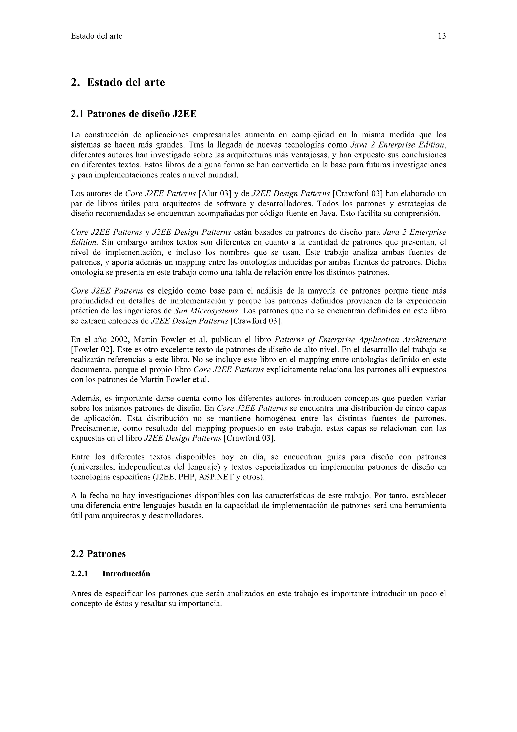 Estado del arte 13 
2. Estado del arte 
2.1 Patrones de diseño J2EE 
La construcción de aplicaciones empresariales aumenta en complejidad en la misma medida que los 
sistemas se hacen más grandes. Tras la llegada de nuevas tecnologías como Java 2 Enterprise Edition, 
diferentes autores han investigado sobre las arquitecturas más ventajosas, y han expuesto sus conclusiones 
en diferentes textos. Estos libros de alguna forma se han convertido en la base para futuras investigaciones 
y para implementaciones reales a nivel mundial. 
Los autores de Core J2EE Patterns [Alur 03] y de J2EE Design Patterns [Crawford 03] han elaborado un 
par de libros útiles para arquitectos de software y desarrolladores. Todos los patrones y estrategias de 
diseño recomendadas se encuentran acompañadas por código fuente en Java. Esto facilita su comprensión. 
Core J2EE Patterns y J2EE Design Patterns están basados en patrones de diseño para Java 2 Enterprise 
Edition. Sin embargo ambos textos son diferentes en cuanto a la cantidad de patrones que presentan, el 
nivel de implementación, e incluso los nombres que se usan. Este trabajo analiza ambas fuentes de 
patrones, y aporta además un mapping entre las ontologías inducidas por ambas fuentes de patrones. Dicha 
ontología se presenta en este trabajo como una tabla de relación entre los distintos patrones. 
Core J2EE Patterns es elegido como base para el análisis de la mayoría de patrones porque tiene más 
profundidad en detalles de implementación y porque los patrones definidos provienen de la experiencia 
práctica de los ingenieros de Sun Microsystems. Los patrones que no se encuentran definidos en este libro 
se extraen entonces de J2EE Design Patterns [Crawford 03]. 
En el año 2002, Martin Fowler et al. publican el libro Patterns of Enterprise Application Architecture 
[Fowler 02]. Este es otro excelente texto de patrones de diseño de alto nivel. En el desarrollo del trabajo se 
realizarán referencias a este libro. No se incluye este libro en el mapping entre ontologías definido en este 
documento, porque el propio libro Core J2EE Patterns explícitamente relaciona los patrones allí expuestos 
con los patrones de Martin Fowler et al. 
Además, es importante darse cuenta como los diferentes autores introducen conceptos que pueden variar 
sobre los mismos patrones de diseño. En Core J2EE Patterns se encuentra una distribución de cinco capas 
de aplicación. Esta distribución no se mantiene homogénea entre las distintas fuentes de patrones. 
Precisamente, como resultado del mapping propuesto en este trabajo, estas capas se relacionan con las 
expuestas en el libro J2EE Design Patterns [Crawford 03]. 
Entre los diferentes textos disponibles hoy en día, se encuentran guías para diseño con patrones 
(universales, independientes del lenguaje) y textos especializados en implementar patrones de diseño en 
tecnologías específicas (J2EE, PHP, ASP.NET y otros). 
A la fecha no hay investigaciones disponibles con las características de este trabajo. Por tanto, establecer 
una diferencia entre lenguajes basada en la capacidad de implementación de patrones será una herramienta 
útil para arquitectos y desarrolladores. 
2.2 Patrones 
2.2.1 Introducción 
Antes de especificar los patrones que serán analizados en este trabajo es importante introducir un poco el 
concepto de éstos y resaltar su importancia. 
 