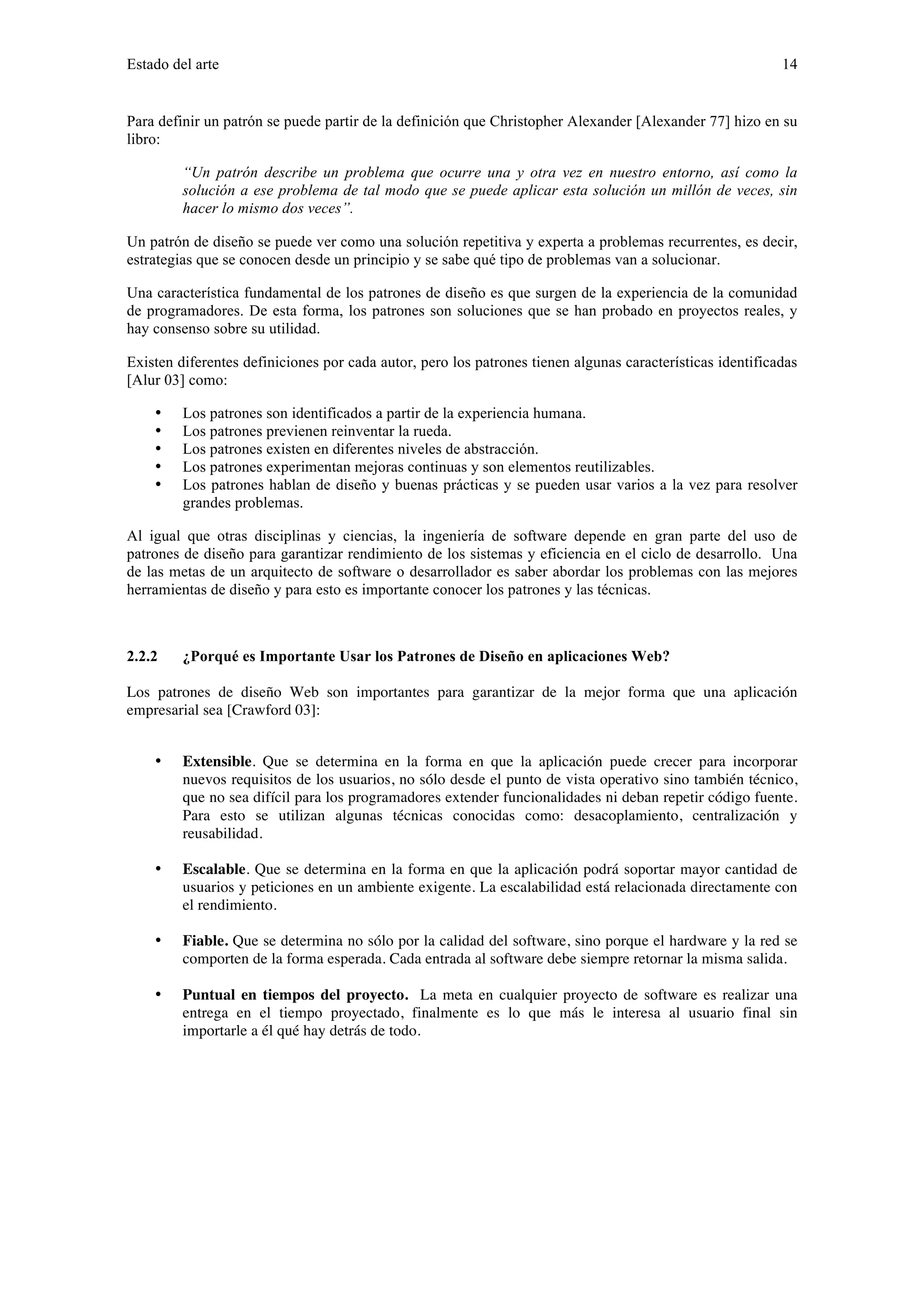 Estado del arte 14 
Para definir un patrón se puede partir de la definición que Christopher Alexander [Alexander 77] hizo en su 
libro: 
“Un patrón describe un problema que ocurre una y otra vez en nuestro entorno, así como la 
solución a ese problema de tal modo que se puede aplicar esta solución un millón de veces, sin 
hacer lo mismo dos veces”. 
Un patrón de diseño se puede ver como una solución repetitiva y experta a problemas recurrentes, es decir, 
estrategias que se conocen desde un principio y se sabe qué tipo de problemas van a solucionar. 
Una característica fundamental de los patrones de diseño es que surgen de la experiencia de la comunidad 
de programadores. De esta forma, los patrones son soluciones que se han probado en proyectos reales, y 
hay consenso sobre su utilidad. 
Existen diferentes definiciones por cada autor, pero los patrones tienen algunas características identificadas 
[Alur 03] como: 
• Los patrones son identificados a partir de la experiencia humana. 
• Los patrones previenen reinventar la rueda. 
• Los patrones existen en diferentes niveles de abstracción. 
• Los patrones experimentan mejoras continuas y son elementos reutilizables. 
• Los patrones hablan de diseño y buenas prácticas y se pueden usar varios a la vez para resolver 
grandes problemas. 
Al igual que otras disciplinas y ciencias, la ingeniería de software depende en gran parte del uso de 
patrones de diseño para garantizar rendimiento de los sistemas y eficiencia en el ciclo de desarrollo. Una 
de las metas de un arquitecto de software o desarrollador es saber abordar los problemas con las mejores 
herramientas de diseño y para esto es importante conocer los patrones y las técnicas. 
2.2.2 ¿Porqué es Importante Usar los Patrones de Diseño en aplicaciones Web? 
Los patrones de diseño Web son importantes para garantizar de la mejor forma que una aplicación 
empresarial sea [Crawford 03]: 
• Extensible. Que se determina en la forma en que la aplicación puede crecer para incorporar 
nuevos requisitos de los usuarios, no sólo desde el punto de vista operativo sino también técnico, 
que no sea difícil para los programadores extender funcionalidades ni deban repetir código fuente. 
Para esto se utilizan algunas técnicas conocidas como: desacoplamiento, centralización y 
reusabilidad. 
• Escalable. Que se determina en la forma en que la aplicación podrá soportar mayor cantidad de 
usuarios y peticiones en un ambiente exigente. La escalabilidad está relacionada directamente con 
el rendimiento. 
• Fiable. Que se determina no sólo por la calidad del software, sino porque el hardware y la red se 
comporten de la forma esperada. Cada entrada al software debe siempre retornar la misma salida. 
• Puntual en tiempos del proyecto. La meta en cualquier proyecto de software es realizar una 
entrega en el tiempo proyectado, finalmente es lo que más le interesa al usuario final sin 
importarle a él qué hay detrás de todo. 
 