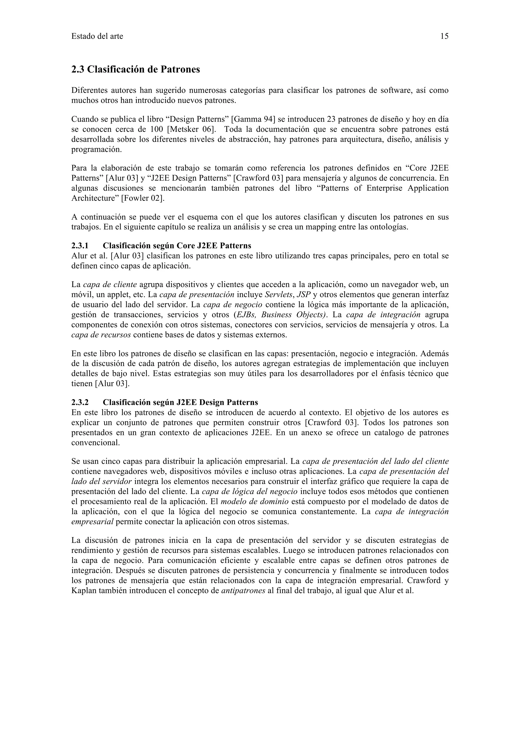Estado del arte 15 
2.3 Clasificación de Patrones 
Diferentes autores han sugerido numerosas categorías para clasificar los patrones de software, así como 
muchos otros han introducido nuevos patrones. 
Cuando se publica el libro “Design Patterns” [Gamma 94] se introducen 23 patrones de diseño y hoy en día 
se conocen cerca de 100 [Metsker 06]. Toda la documentación que se encuentra sobre patrones está 
desarrollada sobre los diferentes niveles de abstracción, hay patrones para arquitectura, diseño, análisis y 
programación. 
Para la elaboración de este trabajo se tomarán como referencia los patrones definidos en “Core J2EE 
Patterns” [Alur 03] y “J2EE Design Patterns” [Crawford 03] para mensajería y algunos de concurrencia. En 
algunas discusiones se mencionarán también patrones del libro “Patterns of Enterprise Application 
Architecture” [Fowler 02]. 
A continuación se puede ver el esquema con el que los autores clasifican y discuten los patrones en sus 
trabajos. En el siguiente capítulo se realiza un análisis y se crea un mapping entre las ontologías. 
2.3.1 Clasificación según Core J2EE Patterns 
Alur et al. [Alur 03] clasifican los patrones en este libro utilizando tres capas principales, pero en total se 
definen cinco capas de aplicación. 
La capa de cliente agrupa dispositivos y clientes que acceden a la aplicación, como un navegador web, un 
móvil, un applet, etc. La capa de presentación incluye Servlets, JSP y otros elementos que generan interfaz 
de usuario del lado del servidor. La capa de negocio contiene la lógica más importante de la aplicación, 
gestión de transacciones, servicios y otros (EJBs, Business Objects). La capa de integración agrupa 
componentes de conexión con otros sistemas, conectores con servicios, servicios de mensajería y otros. La 
capa de recursos contiene bases de datos y sistemas externos. 
En este libro los patrones de diseño se clasifican en las capas: presentación, negocio e integración. Además 
de la discusión de cada patrón de diseño, los autores agregan estrategias de implementación que incluyen 
detalles de bajo nivel. Estas estrategias son muy útiles para los desarrolladores por el énfasis técnico que 
tienen [Alur 03]. 
2.3.2 Clasificación según J2EE Design Patterns 
En este libro los patrones de diseño se introducen de acuerdo al contexto. El objetivo de los autores es 
explicar un conjunto de patrones que permiten construir otros [Crawford 03]. Todos los patrones son 
presentados en un gran contexto de aplicaciones J2EE. En un anexo se ofrece un catalogo de patrones 
convencional. 
Se usan cinco capas para distribuir la aplicación empresarial. La capa de presentación del lado del cliente 
contiene navegadores web, dispositivos móviles e incluso otras aplicaciones. La capa de presentación del 
lado del servidor integra los elementos necesarios para construir el interfaz gráfico que requiere la capa de 
presentación del lado del cliente. La capa de lógica del negocio incluye todos esos métodos que contienen 
el procesamiento real de la aplicación. El modelo de dominio está compuesto por el modelado de datos de 
la aplicación, con el que la lógica del negocio se comunica constantemente. La capa de integración 
empresarial permite conectar la aplicación con otros sistemas. 
La discusión de patrones inicia en la capa de presentación del servidor y se discuten estrategias de 
rendimiento y gestión de recursos para sistemas escalables. Luego se introducen patrones relacionados con 
la capa de negocio. Para comunicación eficiente y escalable entre capas se definen otros patrones de 
integración. Después se discuten patrones de persistencia y concurrencia y finalmente se introducen todos 
los patrones de mensajería que están relacionados con la capa de integración empresarial. Crawford y 
Kaplan también introducen el concepto de antipatrones al final del trabajo, al igual que Alur et al. 
 