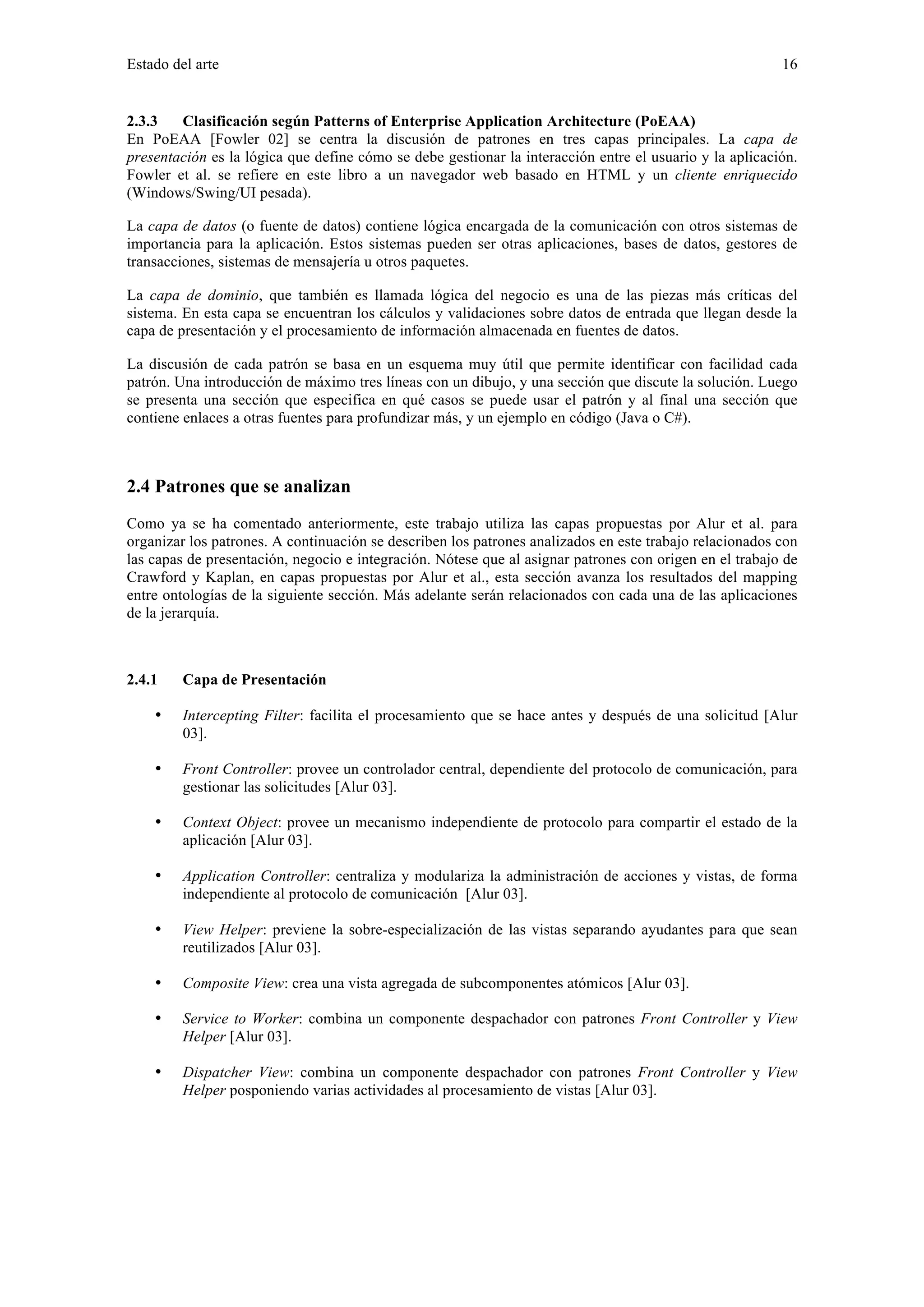 Estado del arte 16 
2.3.3 Clasificación según Patterns of Enterprise Application Architecture (PoEAA) 
En PoEAA [Fowler 02] se centra la discusión de patrones en tres capas principales. La capa de 
presentación es la lógica que define cómo se debe gestionar la interacción entre el usuario y la aplicación. 
Fowler et al. se refiere en este libro a un navegador web basado en HTML y un cliente enriquecido 
(Windows/Swing/UI pesada). 
La capa de datos (o fuente de datos) contiene lógica encargada de la comunicación con otros sistemas de 
importancia para la aplicación. Estos sistemas pueden ser otras aplicaciones, bases de datos, gestores de 
transacciones, sistemas de mensajería u otros paquetes. 
La capa de dominio, que también es llamada lógica del negocio es una de las piezas más críticas del 
sistema. En esta capa se encuentran los cálculos y validaciones sobre datos de entrada que llegan desde la 
capa de presentación y el procesamiento de información almacenada en fuentes de datos. 
La discusión de cada patrón se basa en un esquema muy útil que permite identificar con facilidad cada 
patrón. Una introducción de máximo tres líneas con un dibujo, y una sección que discute la solución. Luego 
se presenta una sección que especifica en qué casos se puede usar el patrón y al final una sección que 
contiene enlaces a otras fuentes para profundizar más, y un ejemplo en código (Java o C#). 
2.4 Patrones que se analizan 
Como ya se ha comentado anteriormente, este trabajo utiliza las capas propuestas por Alur et al. para 
organizar los patrones. A continuación se describen los patrones analizados en este trabajo relacionados con 
las capas de presentación, negocio e integración. Nótese que al asignar patrones con origen en el trabajo de 
Crawford y Kaplan, en capas propuestas por Alur et al., esta sección avanza los resultados del mapping 
entre ontologías de la siguiente sección. Más adelante serán relacionados con cada una de las aplicaciones 
de la jerarquía. 
2.4.1 Capa de Presentación 
• Intercepting Filter: facilita el procesamiento que se hace antes y después de una solicitud [Alur 
03]. 
• Front Controller: provee un controlador central, dependiente del protocolo de comunicación, para 
gestionar las solicitudes [Alur 03]. 
• Context Object: provee un mecanismo independiente de protocolo para compartir el estado de la 
aplicación [Alur 03]. 
• Application Controller: centraliza y modulariza la administración de acciones y vistas, de forma 
independiente al protocolo de comunicación [Alur 03]. 
• View Helper: previene la sobre-especialización de las vistas separando ayudantes para que sean 
reutilizados [Alur 03]. 
• Composite View: crea una vista agregada de subcomponentes atómicos [Alur 03]. 
• Service to Worker: combina un componente despachador con patrones Front Controller y View 
Helper [Alur 03]. 
• Dispatcher View: combina un componente despachador con patrones Front Controller y View 
Helper posponiendo varias actividades al procesamiento de vistas [Alur 03]. 
 