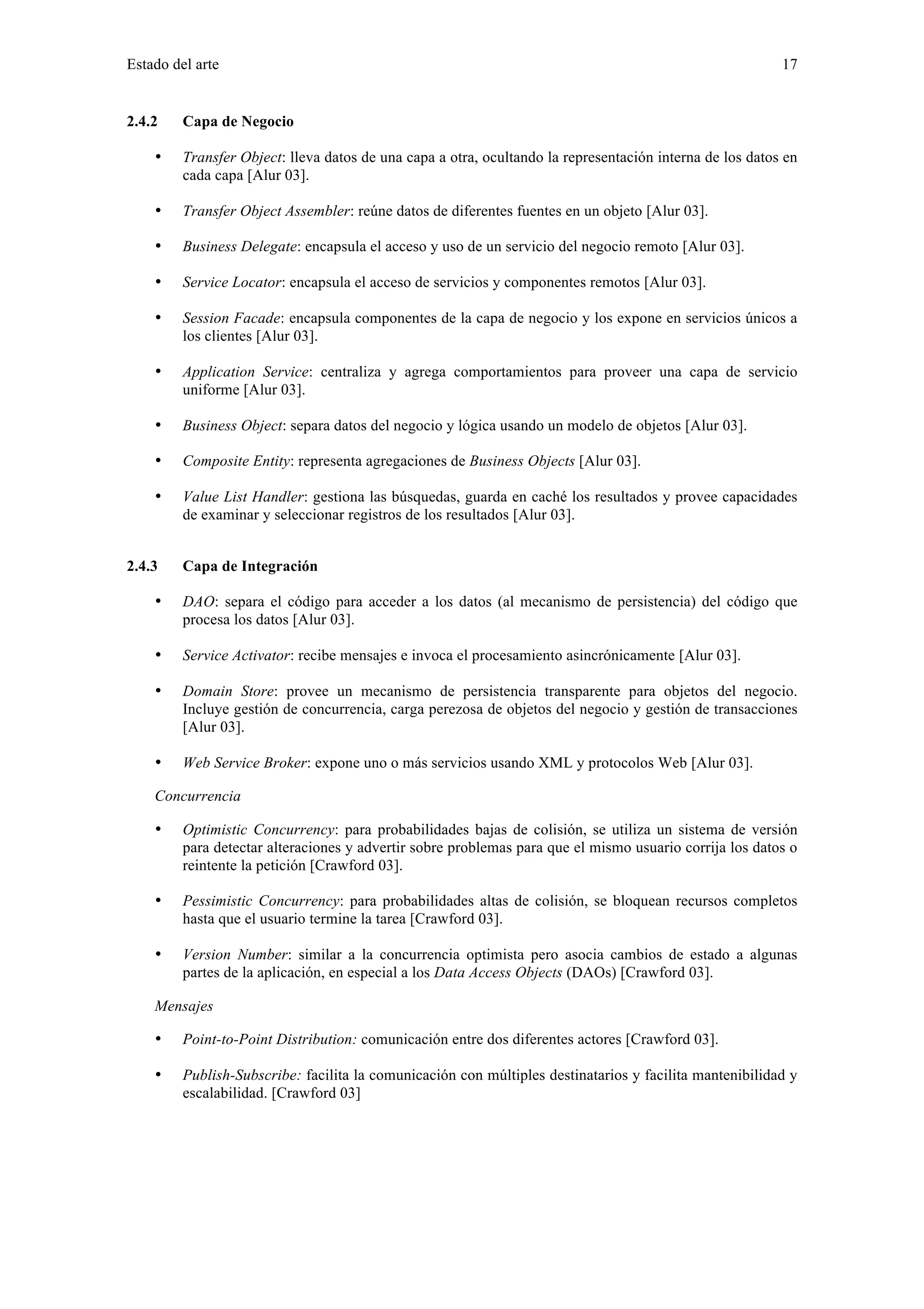 Estado del arte 17 
2.4.2 Capa de Negocio 
• Transfer Object: lleva datos de una capa a otra, ocultando la representación interna de los datos en 
cada capa [Alur 03]. 
• Transfer Object Assembler: reúne datos de diferentes fuentes en un objeto [Alur 03]. 
• Business Delegate: encapsula el acceso y uso de un servicio del negocio remoto [Alur 03]. 
• Service Locator: encapsula el acceso de servicios y componentes remotos [Alur 03]. 
• Session Facade: encapsula componentes de la capa de negocio y los expone en servicios únicos a 
los clientes [Alur 03]. 
• Application Service: centraliza y agrega comportamientos para proveer una capa de servicio 
uniforme [Alur 03]. 
• Business Object: separa datos del negocio y lógica usando un modelo de objetos [Alur 03]. 
• Composite Entity: representa agregaciones de Business Objects [Alur 03]. 
• Value List Handler: gestiona las búsquedas, guarda en caché los resultados y provee capacidades 
de examinar y seleccionar registros de los resultados [Alur 03]. 
2.4.3 Capa de Integración 
• DAO: separa el código para acceder a los datos (al mecanismo de persistencia) del código que 
procesa los datos [Alur 03]. 
• Service Activator: recibe mensajes e invoca el procesamiento asincrónicamente [Alur 03]. 
• Domain Store: provee un mecanismo de persistencia transparente para objetos del negocio. 
Incluye gestión de concurrencia, carga perezosa de objetos del negocio y gestión de transacciones 
[Alur 03]. 
• Web Service Broker: expone uno o más servicios usando XML y protocolos Web [Alur 03]. 
Concurrencia 
• Optimistic Concurrency: para probabilidades bajas de colisión, se utiliza un sistema de versión 
para detectar alteraciones y advertir sobre problemas para que el mismo usuario corrija los datos o 
reintente la petición [Crawford 03]. 
• Pessimistic Concurrency: para probabilidades altas de colisión, se bloquean recursos completos 
hasta que el usuario termine la tarea [Crawford 03]. 
• Version Number: similar a la concurrencia optimista pero asocia cambios de estado a algunas 
partes de la aplicación, en especial a los Data Access Objects (DAOs) [Crawford 03]. 
Mensajes 
• Point-to-Point Distribution: comunicación entre dos diferentes actores [Crawford 03]. 
• Publish-Subscribe: facilita la comunicación con múltiples destinatarios y facilita mantenibilidad y 
escalabilidad. [Crawford 03] 
 