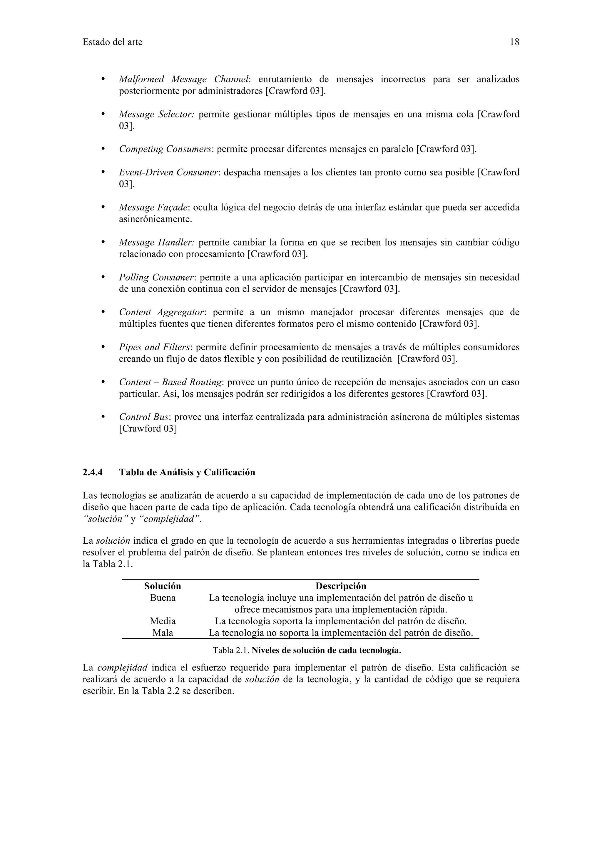 Estado del arte 18 
• Malformed Message Channel: enrutamiento de mensajes incorrectos para ser analizados 
posteriormente por administradores [Crawford 03]. 
• Message Selector: permite gestionar múltiples tipos de mensajes en una misma cola [Crawford 
03]. 
• Competing Consumers: permite procesar diferentes mensajes en paralelo [Crawford 03]. 
• Event-Driven Consumer: despacha mensajes a los clientes tan pronto como sea posible [Crawford 
03]. 
• Message Façade: oculta lógica del negocio detrás de una interfaz estándar que pueda ser accedida 
asincrónicamente. 
• Message Handler: permite cambiar la forma en que se reciben los mensajes sin cambiar código 
relacionado con procesamiento [Crawford 03]. 
• Polling Consumer: permite a una aplicación participar en intercambio de mensajes sin necesidad 
de una conexión continua con el servidor de mensajes [Crawford 03]. 
• Content Aggregator: permite a un mismo manejador procesar diferentes mensajes que de 
múltiples fuentes que tienen diferentes formatos pero el mismo contenido [Crawford 03]. 
• Pipes and Filters: permite definir procesamiento de mensajes a través de múltiples consumidores 
creando un flujo de datos flexible y con posibilidad de reutilización [Crawford 03]. 
• Content – Based Routing: provee un punto único de recepción de mensajes asociados con un caso 
particular. Así, los mensajes podrán ser redirigidos a los diferentes gestores [Crawford 03]. 
• Control Bus: provee una interfaz centralizada para administración asíncrona de múltiples sistemas 
[Crawford 03] 
2.4.4 Tabla de Análisis y Calificación 
Las tecnologías se analizarán de acuerdo a su capacidad de implementación de cada uno de los patrones de 
diseño que hacen parte de cada tipo de aplicación. Cada tecnología obtendrá una calificación distribuida en 
“solución” y “complejidad”. 
La solución indica el grado en que la tecnología de acuerdo a sus herramientas integradas o librerías puede 
resolver el problema del patrón de diseño. Se plantean entonces tres niveles de solución, como se indica en 
la Tabla 2.1. 
Solución Descripción 
Buena La tecnología incluye una implementación del patrón de diseño u 
ofrece mecanismos para una implementación rápida. 
Media La tecnología soporta la implementación del patrón de diseño. 
Mala La tecnología no soporta la implementación del patrón de diseño. 
Tabla 2.1. Niveles de solución de cada tecnología. 
La complejidad indica el esfuerzo requerido para implementar el patrón de diseño. Esta calificación se 
realizará de acuerdo a la capacidad de solución de la tecnología, y la cantidad de código que se requiera 
escribir. En la Tabla 2.2 se describen. 
 