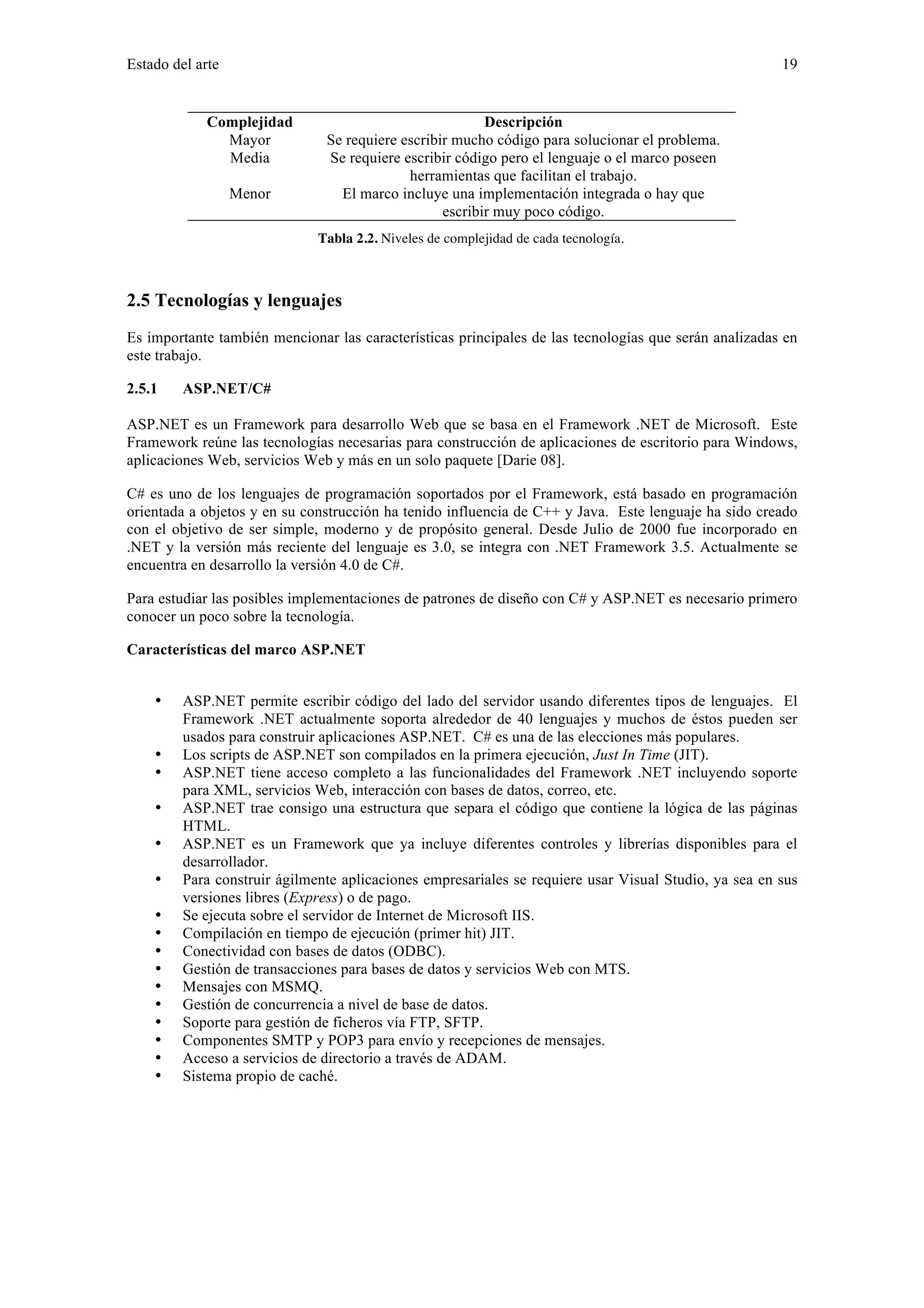 Estado del arte 19 
Complejidad Descripción 
Mayor Se requiere escribir mucho código para solucionar el problema. 
Media Se requiere escribir código pero el lenguaje o el marco poseen 
herramientas que facilitan el trabajo. 
Menor El marco incluye una implementación integrada o hay que 
escribir muy poco código. 
Tabla 2.2. Niveles de complejidad de cada tecnología. 
2.5 Tecnologías y lenguajes 
Es importante también mencionar las características principales de las tecnologías que serán analizadas en 
este trabajo. 
2.5.1 ASP.NET/C# 
ASP.NET es un Framework para desarrollo Web que se basa en el Framework .NET de Microsoft. Este 
Framework reúne las tecnologías necesarias para construcción de aplicaciones de escritorio para Windows, 
aplicaciones Web, servicios Web y más en un solo paquete [Darie 08]. 
C# es uno de los lenguajes de programación soportados por el Framework, está basado en programación 
orientada a objetos y en su construcción ha tenido influencia de C++ y Java. Este lenguaje ha sido creado 
con el objetivo de ser simple, moderno y de propósito general. Desde Julio de 2000 fue incorporado en 
.NET y la versión más reciente del lenguaje es 3.0, se integra con .NET Framework 3.5. Actualmente se 
encuentra en desarrollo la versión 4.0 de C#. 
Para estudiar las posibles implementaciones de patrones de diseño con C# y ASP.NET es necesario primero 
conocer un poco sobre la tecnología. 
Características del marco ASP.NET 
• ASP.NET permite escribir código del lado del servidor usando diferentes tipos de lenguajes. El 
Framework .NET actualmente soporta alrededor de 40 lenguajes y muchos de éstos pueden ser 
usados para construir aplicaciones ASP.NET. C# es una de las elecciones más populares. 
• Los scripts de ASP.NET son compilados en la primera ejecución, Just In Time (JIT). 
• ASP.NET tiene acceso completo a las funcionalidades del Framework .NET incluyendo soporte 
para XML, servicios Web, interacción con bases de datos, correo, etc. 
• ASP.NET trae consigo una estructura que separa el código que contiene la lógica de las páginas 
HTML. 
• ASP.NET es un Framework que ya incluye diferentes controles y librerías disponibles para el 
desarrollador. 
• Para construir ágilmente aplicaciones empresariales se requiere usar Visual Studio, ya sea en sus 
versiones libres (Express) o de pago. 
• Se ejecuta sobre el servidor de Internet de Microsoft IIS. 
• Compilación en tiempo de ejecución (primer hit) JIT. 
• Conectividad con bases de datos (ODBC). 
• Gestión de transacciones para bases de datos y servicios Web con MTS. 
• Mensajes con MSMQ. 
• Gestión de concurrencia a nivel de base de datos. 
• Soporte para gestión de ficheros vía FTP, SFTP. 
• Componentes SMTP y POP3 para envío y recepciones de mensajes. 
• Acceso a servicios de directorio a través de ADAM. 
• Sistema propio de caché. 
 