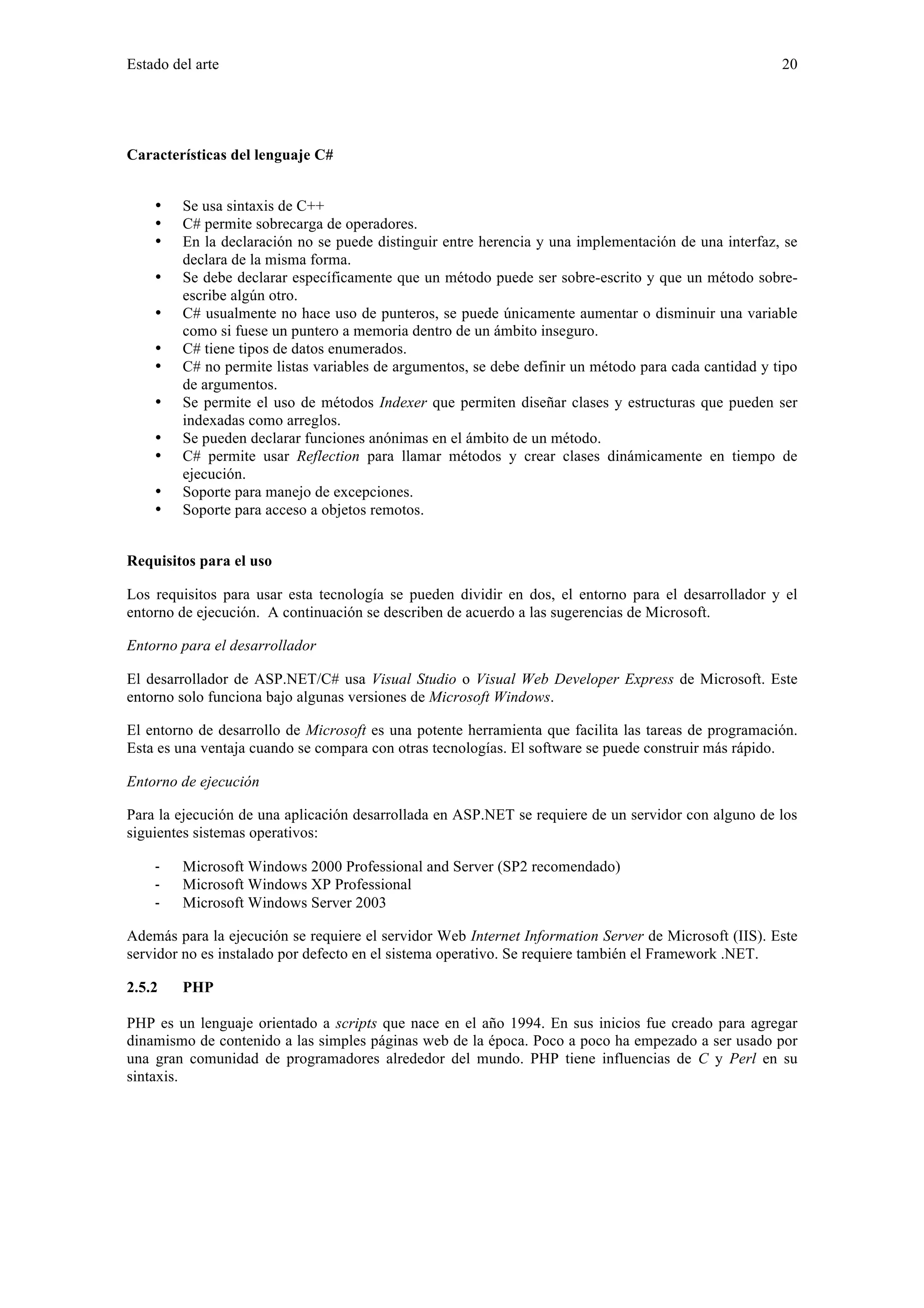 Estado del arte 20 
Características del lenguaje C# 
• Se usa sintaxis de C++ 
• C# permite sobrecarga de operadores. 
• En la declaración no se puede distinguir entre herencia y una implementación de una interfaz, se 
declara de la misma forma. 
• Se debe declarar específicamente que un método puede ser sobre-escrito y que un método sobre-escribe 
algún otro. 
• C# usualmente no hace uso de punteros, se puede únicamente aumentar o disminuir una variable 
como si fuese un puntero a memoria dentro de un ámbito inseguro. 
• C# tiene tipos de datos enumerados. 
• C# no permite listas variables de argumentos, se debe definir un método para cada cantidad y tipo 
de argumentos. 
• Se permite el uso de métodos Indexer que permiten diseñar clases y estructuras que pueden ser 
indexadas como arreglos. 
• Se pueden declarar funciones anónimas en el ámbito de un método. 
• C# permite usar Reflection para llamar métodos y crear clases dinámicamente en tiempo de 
ejecución. 
• Soporte para manejo de excepciones. 
• Soporte para acceso a objetos remotos. 
Requisitos para el uso 
Los requisitos para usar esta tecnología se pueden dividir en dos, el entorno para el desarrollador y el 
entorno de ejecución. A continuación se describen de acuerdo a las sugerencias de Microsoft. 
Entorno para el desarrollador 
El desarrollador de ASP.NET/C# usa Visual Studio o Visual Web Developer Express de Microsoft. Este 
entorno solo funciona bajo algunas versiones de Microsoft Windows. 
El entorno de desarrollo de Microsoft es una potente herramienta que facilita las tareas de programación. 
Esta es una ventaja cuando se compara con otras tecnologías. El software se puede construir más rápido. 
Entorno de ejecución 
Para la ejecución de una aplicación desarrollada en ASP.NET se requiere de un servidor con alguno de los 
siguientes sistemas operativos: 
‐ Microsoft Windows 2000 Professional and Server (SP2 recomendado) 
‐ Microsoft Windows XP Professional 
‐ Microsoft Windows Server 2003 
Además para la ejecución se requiere el servidor Web Internet Information Server de Microsoft (IIS). Este 
servidor no es instalado por defecto en el sistema operativo. Se requiere también el Framework .NET. 
2.5.2 PHP 
PHP es un lenguaje orientado a scripts que nace en el año 1994. En sus inicios fue creado para agregar 
dinamismo de contenido a las simples páginas web de la época. Poco a poco ha empezado a ser usado por 
una gran comunidad de programadores alrededor del mundo. PHP tiene influencias de C y Perl en su 
sintaxis. 
 