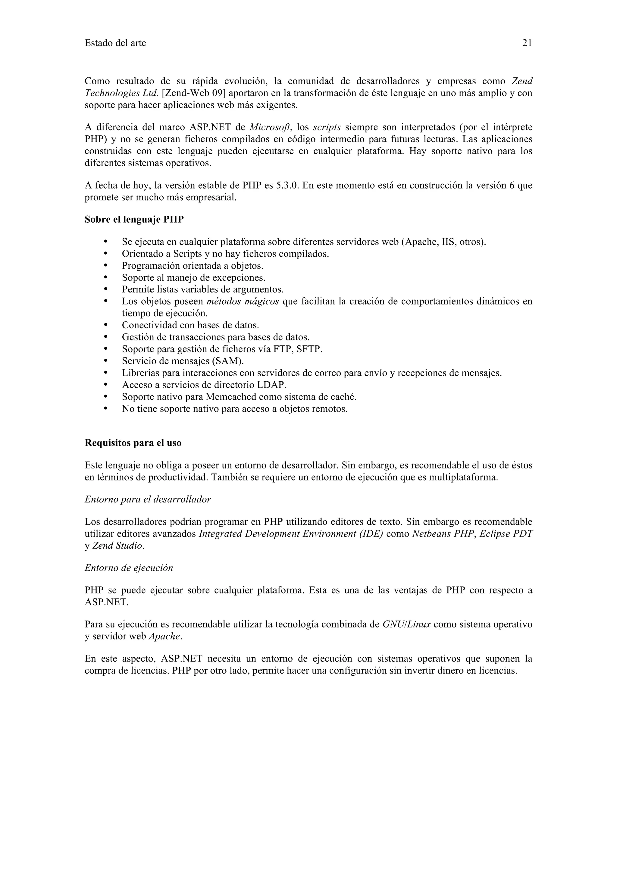 Estado del arte 21 
Como resultado de su rápida evolución, la comunidad de desarrolladores y empresas como Zend 
Technologies Ltd. [Zend-Web 09] aportaron en la transformación de éste lenguaje en uno más amplio y con 
soporte para hacer aplicaciones web más exigentes. 
A diferencia del marco ASP.NET de Microsoft, los scripts siempre son interpretados (por el intérprete 
PHP) y no se generan ficheros compilados en código intermedio para futuras lecturas. Las aplicaciones 
construidas con este lenguaje pueden ejecutarse en cualquier plataforma. Hay soporte nativo para los 
diferentes sistemas operativos. 
A fecha de hoy, la versión estable de PHP es 5.3.0. En este momento está en construcción la versión 6 que 
promete ser mucho más empresarial. 
Sobre el lenguaje PHP 
• Se ejecuta en cualquier plataforma sobre diferentes servidores web (Apache, IIS, otros). 
• Orientado a Scripts y no hay ficheros compilados. 
• Programación orientada a objetos. 
• Soporte al manejo de excepciones. 
• Permite listas variables de argumentos. 
• Los objetos poseen métodos mágicos que facilitan la creación de comportamientos dinámicos en 
tiempo de ejecución. 
• Conectividad con bases de datos. 
• Gestión de transacciones para bases de datos. 
• Soporte para gestión de ficheros vía FTP, SFTP. 
• Servicio de mensajes (SAM). 
• Librerías para interacciones con servidores de correo para envío y recepciones de mensajes. 
• Acceso a servicios de directorio LDAP. 
• Soporte nativo para Memcached como sistema de caché. 
• No tiene soporte nativo para acceso a objetos remotos. 
Requisitos para el uso 
Este lenguaje no obliga a poseer un entorno de desarrollador. Sin embargo, es recomendable el uso de éstos 
en términos de productividad. También se requiere un entorno de ejecución que es multiplataforma. 
Entorno para el desarrollador 
Los desarrolladores podrían programar en PHP utilizando editores de texto. Sin embargo es recomendable 
utilizar editores avanzados Integrated Development Environment (IDE) como Netbeans PHP, Eclipse PDT 
y Zend Studio. 
Entorno de ejecución 
PHP se puede ejecutar sobre cualquier plataforma. Esta es una de las ventajas de PHP con respecto a 
ASP.NET. 
Para su ejecución es recomendable utilizar la tecnología combinada de GNU/Linux como sistema operativo 
y servidor web Apache. 
En este aspecto, ASP.NET necesita un entorno de ejecución con sistemas operativos que suponen la 
compra de licencias. PHP por otro lado, permite hacer una configuración sin invertir dinero en licencias. 
 