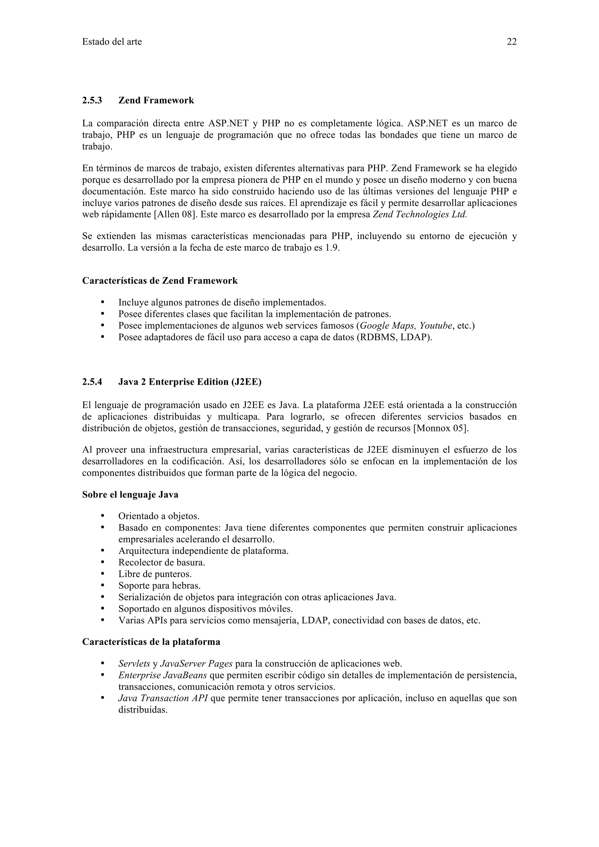 Estado del arte 22 
2.5.3 Zend Framework 
La comparación directa entre ASP.NET y PHP no es completamente lógica. ASP.NET es un marco de 
trabajo, PHP es un lenguaje de programación que no ofrece todas las bondades que tiene un marco de 
trabajo. 
En términos de marcos de trabajo, existen diferentes alternativas para PHP. Zend Framework se ha elegido 
porque es desarrollado por la empresa pionera de PHP en el mundo y posee un diseño moderno y con buena 
documentación. Este marco ha sido construido haciendo uso de las últimas versiones del lenguaje PHP e 
incluye varios patrones de diseño desde sus raíces. El aprendizaje es fácil y permite desarrollar aplicaciones 
web rápidamente [Allen 08]. Este marco es desarrollado por la empresa Zend Technologies Ltd. 
Se extienden las mismas características mencionadas para PHP, incluyendo su entorno de ejecución y 
desarrollo. La versión a la fecha de este marco de trabajo es 1.9. 
Características de Zend Framework 
• Incluye algunos patrones de diseño implementados. 
• Posee diferentes clases que facilitan la implementación de patrones. 
• Posee implementaciones de algunos web services famosos (Google Maps, Youtube, etc.) 
• Posee adaptadores de fácil uso para acceso a capa de datos (RDBMS, LDAP). 
2.5.4 Java 2 Enterprise Edition (J2EE) 
El lenguaje de programación usado en J2EE es Java. La plataforma J2EE está orientada a la construcción 
de aplicaciones distribuidas y multicapa. Para lograrlo, se ofrecen diferentes servicios basados en 
distribución de objetos, gestión de transacciones, seguridad, y gestión de recursos [Monnox 05]. 
Al proveer una infraestructura empresarial, varias características de J2EE disminuyen el esfuerzo de los 
desarrolladores en la codificación. Así, los desarrolladores sólo se enfocan en la implementación de los 
componentes distribuidos que forman parte de la lógica del negocio. 
Sobre el lenguaje Java 
• Orientado a objetos. 
• Basado en componentes: Java tiene diferentes componentes que permiten construir aplicaciones 
empresariales acelerando el desarrollo. 
• Arquitectura independiente de plataforma. 
• Recolector de basura. 
• Libre de punteros. 
• Soporte para hebras. 
• Serialización de objetos para integración con otras aplicaciones Java. 
• Soportado en algunos dispositivos móviles. 
• Varias APIs para servicios como mensajería, LDAP, conectividad con bases de datos, etc. 
Características de la plataforma 
• Servlets y JavaServer Pages para la construcción de aplicaciones web. 
• Enterprise JavaBeans que permiten escribir código sin detalles de implementación de persistencia, 
transacciones, comunicación remota y otros servicios. 
• Java Transaction API que permite tener transacciones por aplicación, incluso en aquellas que son 
distribuidas. 
 