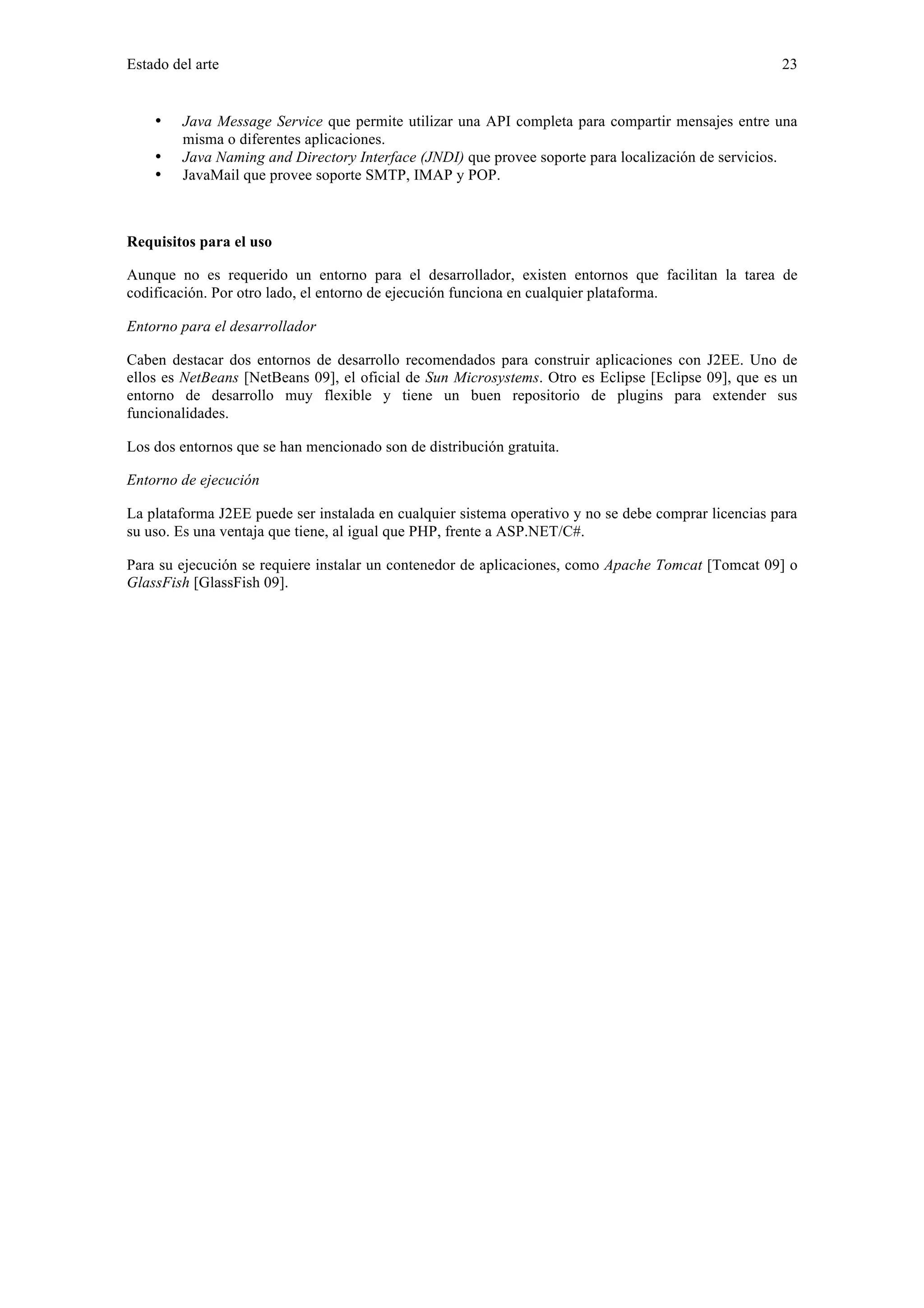 Estado del arte 23 
• Java Message Service que permite utilizar una API completa para compartir mensajes entre una 
misma o diferentes aplicaciones. 
• Java Naming and Directory Interface (JNDI) que provee soporte para localización de servicios. 
• JavaMail que provee soporte SMTP, IMAP y POP. 
Requisitos para el uso 
Aunque no es requerido un entorno para el desarrollador, existen entornos que facilitan la tarea de 
codificación. Por otro lado, el entorno de ejecución funciona en cualquier plataforma. 
Entorno para el desarrollador 
Caben destacar dos entornos de desarrollo recomendados para construir aplicaciones con J2EE. Uno de 
ellos es NetBeans [NetBeans 09], el oficial de Sun Microsystems. Otro es Eclipse [Eclipse 09], que es un 
entorno de desarrollo muy flexible y tiene un buen repositorio de plugins para extender sus 
funcionalidades. 
Los dos entornos que se han mencionado son de distribución gratuita. 
Entorno de ejecución 
La plataforma J2EE puede ser instalada en cualquier sistema operativo y no se debe comprar licencias para 
su uso. Es una ventaja que tiene, al igual que PHP, frente a ASP.NET/C#. 
Para su ejecución se requiere instalar un contenedor de aplicaciones, como Apache Tomcat [Tomcat 09] o 
GlassFish [GlassFish 09]. 
 