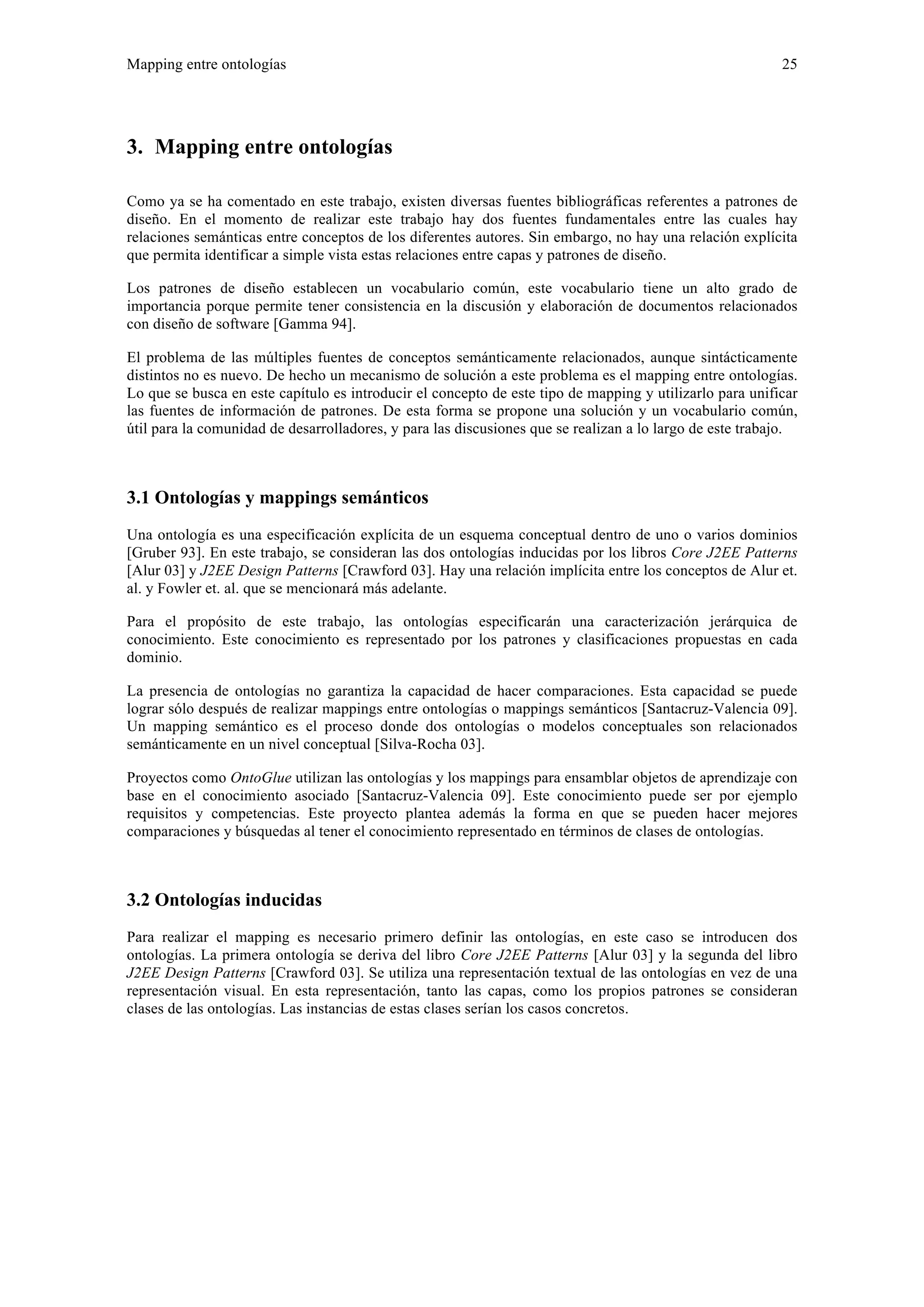 Mapping entre ontologías 25 
3. Mapping entre ontologías 
Como ya se ha comentado en este trabajo, existen diversas fuentes bibliográficas referentes a patrones de 
diseño. En el momento de realizar este trabajo hay dos fuentes fundamentales entre las cuales hay 
relaciones semánticas entre conceptos de los diferentes autores. Sin embargo, no hay una relación explícita 
que permita identificar a simple vista estas relaciones entre capas y patrones de diseño. 
Los patrones de diseño establecen un vocabulario común, este vocabulario tiene un alto grado de 
importancia porque permite tener consistencia en la discusión y elaboración de documentos relacionados 
con diseño de software [Gamma 94]. 
El problema de las múltiples fuentes de conceptos semánticamente relacionados, aunque sintácticamente 
distintos no es nuevo. De hecho un mecanismo de solución a este problema es el mapping entre ontologías. 
Lo que se busca en este capítulo es introducir el concepto de este tipo de mapping y utilizarlo para unificar 
las fuentes de información de patrones. De esta forma se propone una solución y un vocabulario común, 
útil para la comunidad de desarrolladores, y para las discusiones que se realizan a lo largo de este trabajo. 
3.1 Ontologías y mappings semánticos 
Una ontología es una especificación explícita de un esquema conceptual dentro de uno o varios dominios 
[Gruber 93]. En este trabajo, se consideran las dos ontologías inducidas por los libros Core J2EE Patterns 
[Alur 03] y J2EE Design Patterns [Crawford 03]. Hay una relación implícita entre los conceptos de Alur et. 
al. y Fowler et. al. que se mencionará más adelante. 
Para el propósito de este trabajo, las ontologías especificarán una caracterización jerárquica de 
conocimiento. Este conocimiento es representado por los patrones y clasificaciones propuestas en cada 
dominio. 
La presencia de ontologías no garantiza la capacidad de hacer comparaciones. Esta capacidad se puede 
lograr sólo después de realizar mappings entre ontologías o mappings semánticos [Santacruz-Valencia 09]. 
Un mapping semántico es el proceso donde dos ontologías o modelos conceptuales son relacionados 
semánticamente en un nivel conceptual [Silva-Rocha 03]. 
Proyectos como OntoGlue utilizan las ontologías y los mappings para ensamblar objetos de aprendizaje con 
base en el conocimiento asociado [Santacruz-Valencia 09]. Este conocimiento puede ser por ejemplo 
requisitos y competencias. Este proyecto plantea además la forma en que se pueden hacer mejores 
comparaciones y búsquedas al tener el conocimiento representado en términos de clases de ontologías. 
3.2 Ontologías inducidas 
Para realizar el mapping es necesario primero definir las ontologías, en este caso se introducen dos 
ontologías. La primera ontología se deriva del libro Core J2EE Patterns [Alur 03] y la segunda del libro 
J2EE Design Patterns [Crawford 03]. Se utiliza una representación textual de las ontologías en vez de una 
representación visual. En esta representación, tanto las capas, como los propios patrones se consideran 
clases de las ontologías. Las instancias de estas clases serían los casos concretos. 
 