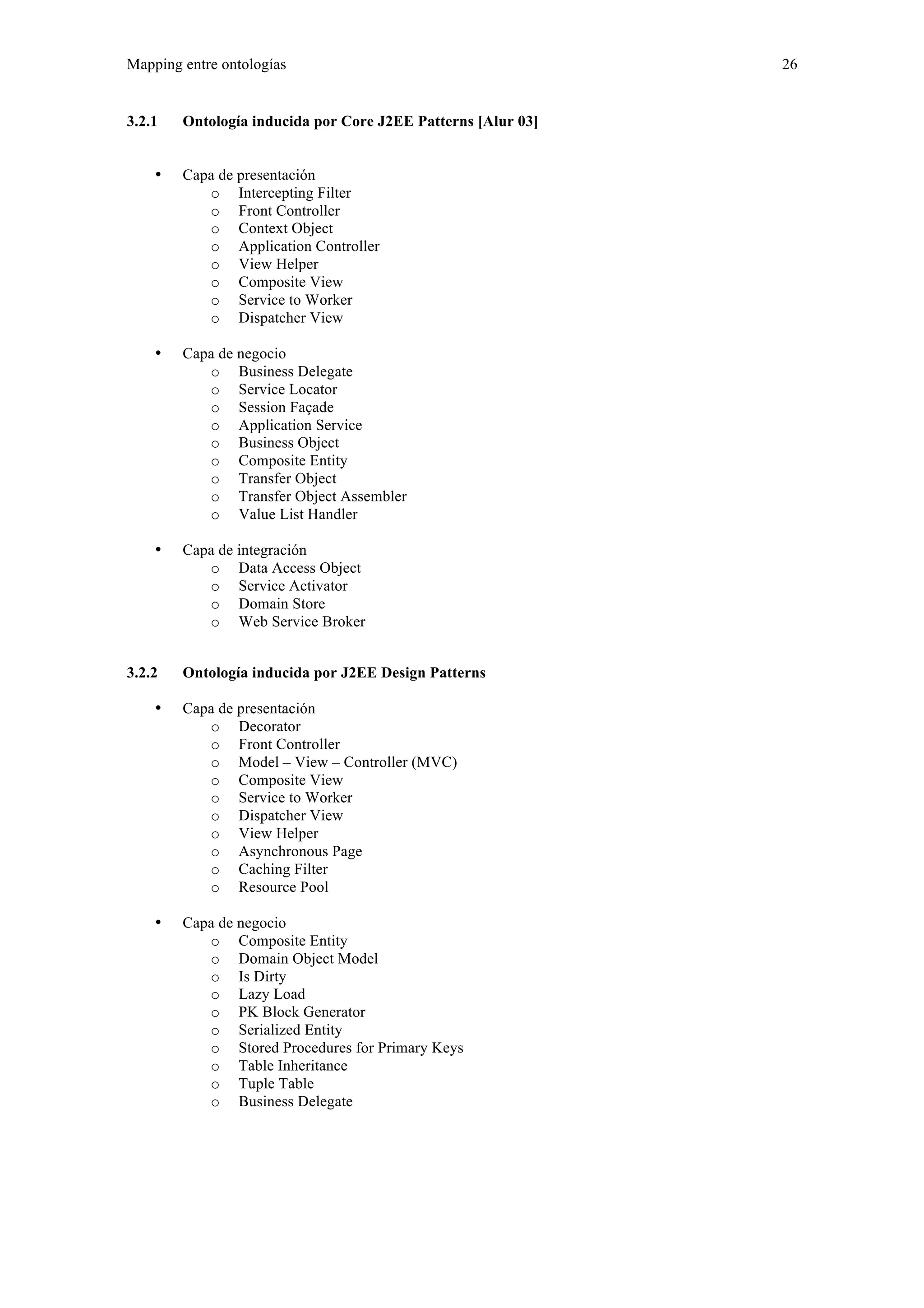 Mapping entre ontologías 26 
3.2.1 Ontología inducida por Core J2EE Patterns [Alur 03] 
• Capa de presentación 
o Intercepting Filter 
o Front Controller 
o Context Object 
o Application Controller 
o View Helper 
o Composite View 
o Service to Worker 
o Dispatcher View 
• Capa de negocio 
o Business Delegate 
o Service Locator 
o Session Façade 
o Application Service 
o Business Object 
o Composite Entity 
o Transfer Object 
o Transfer Object Assembler 
o Value List Handler 
• Capa de integración 
o Data Access Object 
o Service Activator 
o Domain Store 
o Web Service Broker 
3.2.2 Ontología inducida por J2EE Design Patterns 
• Capa de presentación 
o Decorator 
o Front Controller 
o Model – View – Controller (MVC) 
o Composite View 
o Service to Worker 
o Dispatcher View 
o View Helper 
o Asynchronous Page 
o Caching Filter 
o Resource Pool 
• Capa de negocio 
o Composite Entity 
o Domain Object Model 
o Is Dirty 
o Lazy Load 
o PK Block Generator 
o Serialized Entity 
o Stored Procedures for Primary Keys 
o Table Inheritance 
o Tuple Table 
o Business Delegate 
 